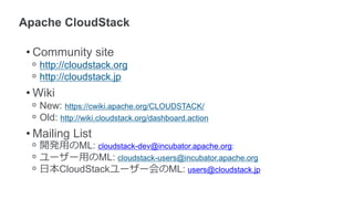 • Community site
 ᵒ http://cloudstack.org
 ᵒ http://cloudstack.jp
• Wiki
 ᵒ New: https://cwiki.apache.org/CLOUDSTACK/
 ᵒ Old: http://wiki.cloudstack.org/dashboard.action
• Mailing List
 ᵒ 開発用のML: cloudstack-dev@incubator.apache.org:
 ᵒ ユーザー用のML: cloudstack-users@incubator.apache.org
 ᵒ 日本CloudStackユーザー会のML: users@cloudstack.jp
 