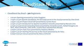  CloudStack Day Brazil – 300 Registrants
 2:00 pm Opening presented by Carlos Ruggiero
 2:15pm 2:15 pm Apache CloudStack, the best kept secret in the cloud presented by Giles Sirett
 2:45pm 2:45 pm Project Cloud USP presented by Cyrano Rizzo
 3:15pm 3:15 pm Introduction to Apache CloudStack networks presented by Marcelo Lima
 4:15pm 4:15 pm Cloud Computing Panel presented by Fernando Carolo , Rafael Peregrino da
Silva , Marco Sinhoreli , Giles Sirett , Cyrano Rizzo and Anchises Moraes
 5:00pm 5:00 pm PaaS Tsuru presented by Andrews Medina
 5:30pm 5:30 pm Starting the journey to the Cloud? presented by Ari Neto
 6:00pm 6:00 pm Closure presented by Marco Sinhoreli
CloudStack News…
 