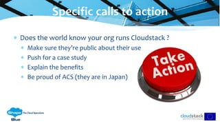  Does the world know your org runs Cloudstack ?
 Make sure they’re public about their use
 Push for a case study
 Explain the benefits
 Be proud of ACS (they are in Japan)
Specific calls to action
 