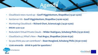  CloudStack news round-up – Geoff Higginbottom, ShapeBlue (13:40-14:00)
 XenServer HA - Geoff Higginbottom, ShapeBlue (14:00-14:30)
 Monitoring CloudStack – Richard Chart, ScienceLogic (14:30-15:00)
 BREAK 15:00-15:30
 Redundant Virtual Private Clouds – Wilder Rodrigues, Schuberg Philis (15:30-16:00)
 CloudStack 4.5 What’s New – Paul Angus, ShapeBlue (16:00-16:30)
 So you think you can contribute? – Daan Hoogland, Schuberg Philis (16:30-17:00)
 17:00 onwards - drink in pub for questions !
Agenda
 