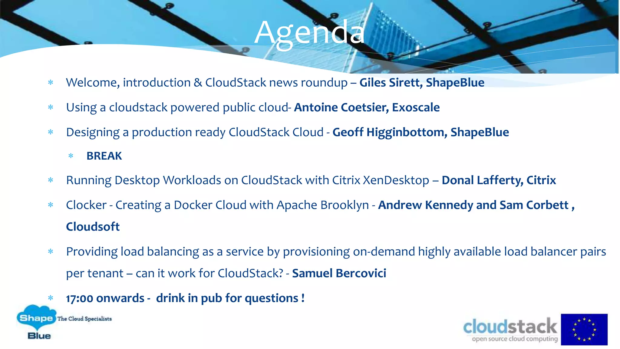  Welcome, introduction & CloudStack news roundup – Giles Sirett, ShapeBlue
 Using a cloudstack powered public cloud- Antoine Coetsier, Exoscale
 Designing a production ready CloudStack Cloud - Geoff Higginbottom, ShapeBlue
 BREAK
 Running Desktop Workloads on CloudStack with Citrix XenDesktop – Donal Lafferty, Citrix
 Clocker - Creating a Docker Cloud with Apache Brooklyn - Andrew Kennedy and Sam Corbett ,
Cloudsoft
 Providing load balancing as a service by provisioning on-demand highly available load balancer pairs
per tenant – can it work for CloudStack? - Samuel Bercovici
 17:00 onwards - drink in pub for questions !
Agenda
 
