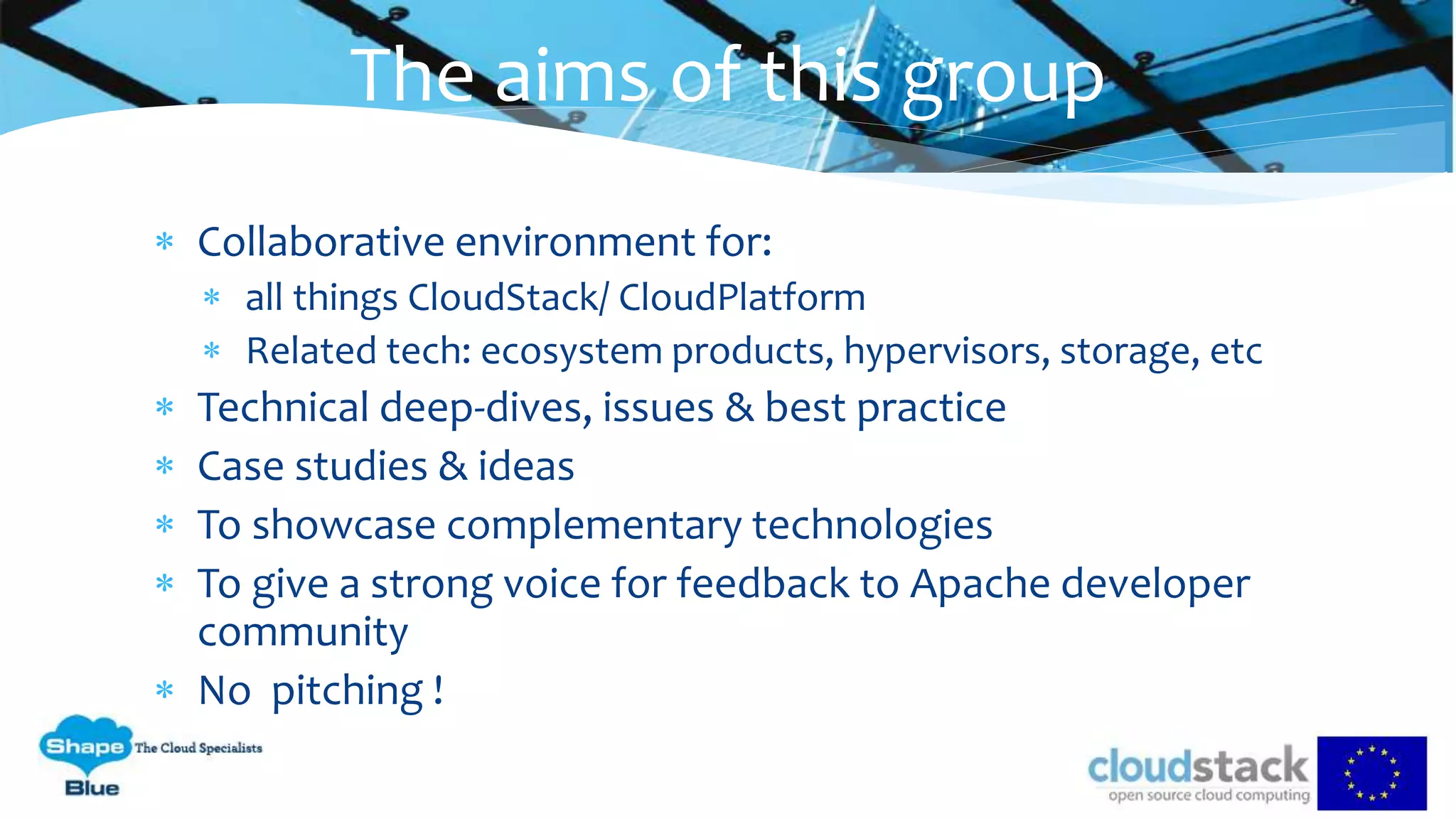  Collaborative environment for:
 all things CloudStack/ CloudPlatform
 Related tech: ecosystem products, hypervisors, storage, etc
 Technical deep-dives, issues & best practice
 Case studies & ideas
 To showcase complementary technologies
 To give a strong voice for feedback to Apache developer
community
 No pitching !
The aims of this group
 