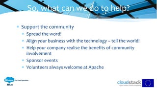  Support the community
 Spread the word!
 Align your business with the technology – tell the world!
 Help your company realise the benefits of community
involvement
 Sponsor events
 Volunteers always welcome at Apache
So, what can we do to help?
 