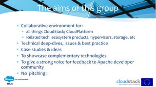  Collaborative environment for:
 all things CloudStack/ CloudPlatform
 Related tech: ecosystem products, hypervisors, storage, etc
 Technical deep-dives, issues & best practice
 Case studies & ideas
 To showcase complementary technologies
 To give a strong voice for feedback to Apache developer
community
 No pitching !
The aims of this group
 