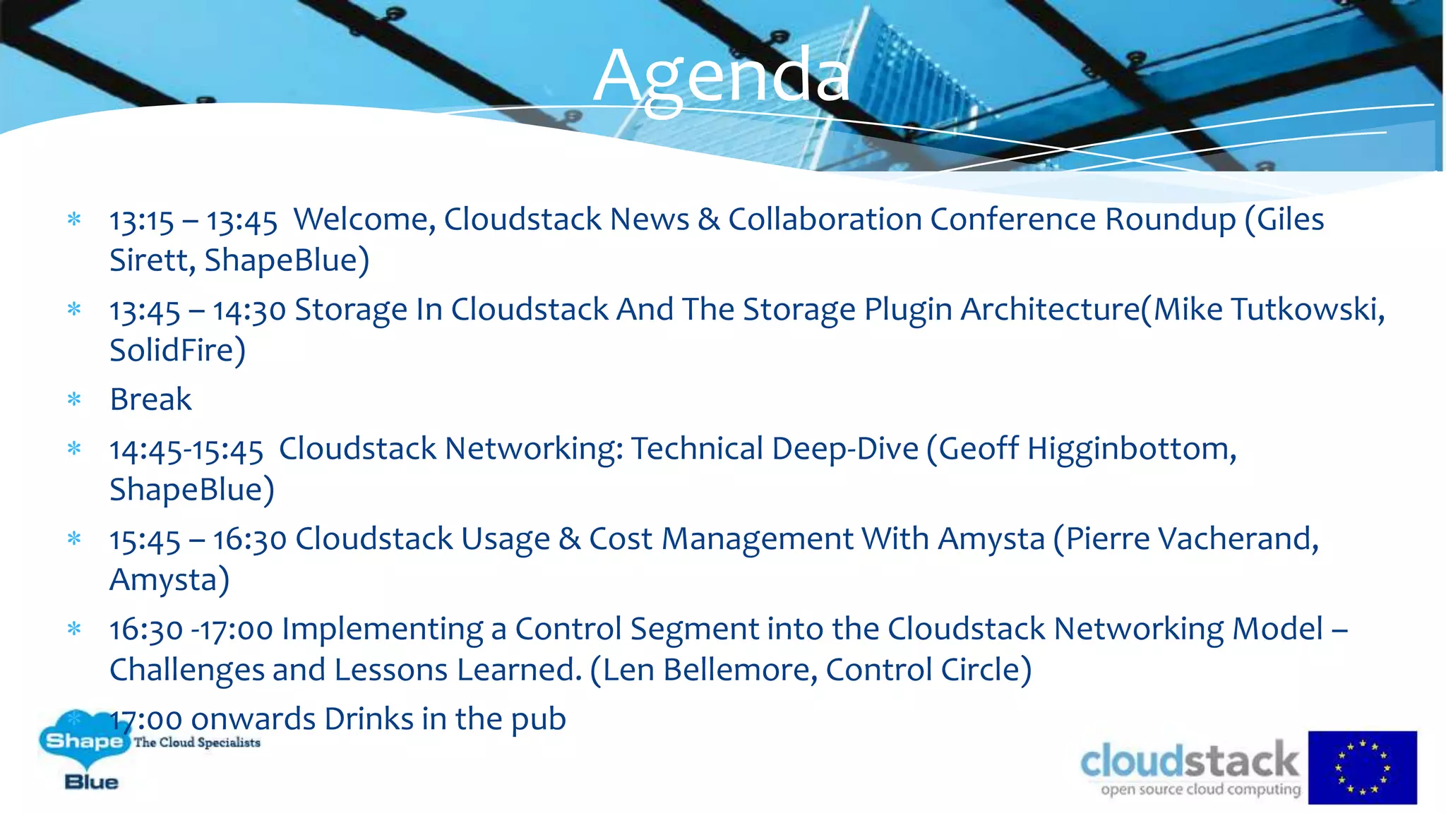 13:15 – 13:45 Welcome, Cloudstack News & Collaboration Conference Roundup (Giles
Sirett, ShapeBlue)
13:45 – 14:30 Storage In Cloudstack And The Storage Plugin Architecture(Mike Tutkowski,
SolidFire)
Break
14:45-15:45 Cloudstack Networking: Technical Deep-Dive (Geoff Higginbottom,
ShapeBlue)
15:45 – 16:30 Cloudstack Usage & Cost Management With Amysta (Pierre Vacherand,
Amysta)
16:30 -17:00 Implementing a Control Segment into the Cloudstack Networking Model –
Challenges and Lessons Learned. (Len Bellemore, Control Circle)
17:00 onwards Drinks in the pub
Agenda
 
