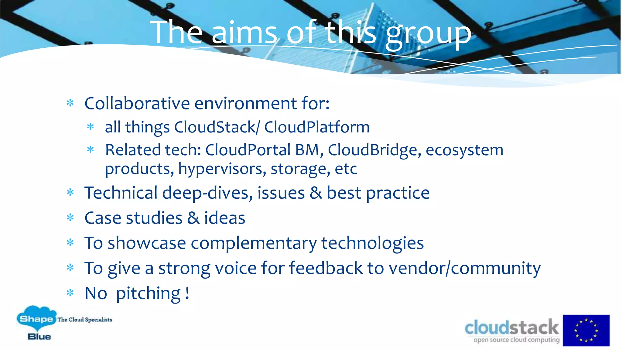 Collaborative environment for:
all things CloudStack/ CloudPlatform
Related tech: CloudPortal BM, CloudBridge, ecosystem
products, hypervisors, storage, etc
Technical deep-dives, issues & best practice
Case studies & ideas
To showcase complementary technologies
To give a strong voice for feedback to vendor/community
No pitching !
The aims of this group
 