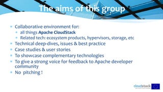 Collaborative environment for:
 all things Apache CloudStack
 Related tech: ecosystem products, hypervisors, storage, etc
 Technical deep-dives, issues & best practice
 Case studies & user stories
 To showcase complementary technologies
 To give a strong voice for feedback to Apache developer
community
 No pitching !
The aims of this group
 