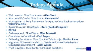  Welcome and CloudStack news - Giles Sirett
 Interoute VDC using CloudStack - Alex Mattioli
 MonkeyMan - a Perl5 framework for Apache CloudStack automation -
Vladimir Melnik
 Dynamic roles in CloudStack – Boris (Bobby) Stoyanov
 BREAK
 Performance in CloudStack - Mike Tutowski
 Containers in CloudStack - Paul Angus
 Delivering Services on CloudStack at Telia Latvija - Martins Paurs
 Migrating ESX from Standard to Distributed Virtual Switches in a
Cloudstack environment – Mark Wilson
 17:00 Onwards - local bar for drinks and questions
Todays Agenda
 