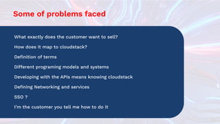 Some of problems faced
What exactly does the customer want to sell?
How does it map to cloudstack?
Deﬁnition of terms
Different programing models and systems
Developing with the APIs means knowing cloudstack
Deﬁning Networking and services
SSO ?
I’m the customer you tell me how to do it
 