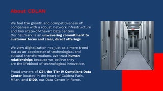 We fuel the growth and competitiveness of
companies with a robust network infrastructure
and two state-of-the-art data centers.
Our hallmark is an unwavering commitment to
customer focus and clear, direct offerings.
We view digitalization not just as a mere trend
but as an accelerator of technological and
cultural transformations. We trust human
relationships because we believe they
are the lifeblood of technological innovation.
Proud owners of C21, the Tier IV Compliant Data
Center located in the heart of Caldera Park,
Milan, and E100, our Data Center in Rome.
About CDLAN
 