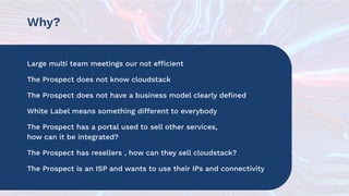 Why?
Large multi team meetings our not efficient
The Prospect does not know cloudstack
The Prospect does not have a business model clearly deﬁned
White Label means something different to everybody
The Prospect has a portal used to sell other services,
how can it be integrated?
The Prospect has resellers , how can they sell cloudstack?
The Prospect is an ISP and wants to use their IPs and connectivity
 