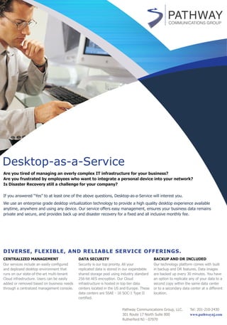 Desktop-as-a-Service
Are you tired of managing an overly complex IT infrastructure for your business?
Are you frustrated by employees who want to integrate a personal device into your network?
Is Disaster Recovery still a challenge for your company?
CENTRALIZED MANAGEMENT
Our services include an easily configured
and deployed desktop environment that
runs on our state-of-the-art multi-tenant
Cloud infrastructure. Users can be easily
added or removed based on business needs
through a centralized management console.
DATA SECURITY
Security is our top priority. All your
replicated data is stored in our expandable
shared storage pool using industry standard
256-bit AES encryption. Our Cloud
infrastructure is hosted in top tier data
centers located in the US and Europe. These
data centers are SSAE - 16 SOC-1 Type II
certified.
BACKUP AND DR INCLUDED
Our technology platform comes with built
in backup and DR features. Data images
are backed up every 30 minutes. You have
an option to replicate any of your data to a
second copy within the same data center
or to a secondary data center at a different
location.
We use an enterprise grade desktop virtualization technology to provide a high quality desktop experience available
anytime, anywhere and using any device. Our service offers easy management, ensures your business data remains
private and secure, and provides back up and disaster recovery for a fixed and all inclusive monthly fee.
If you answered “Yes” to at least one of the above questions, Desktop-as-a-Service will interest you.
DIVERSE, FLEXIBLE, AND RELIABLE SERVICE OFFERINGS.
Pathway Communications Group, LLC.
301 Route 17 North Suite 800
Rutherford NJ - 07070
Tel: 201-210-2430
www.pathwaynj.com
 
