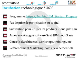 7 Programme Start-Up Cloud IBM
19 Février 2015
© 2014 IBM Corporation
Incubation technologique à 360°
Programme: https://ibm.biz/IBM_Startup_Program
Pas de prise de participation au capital
Subvention pour utiliser les produits Cloud pdt 1 an
Accès au catalogue software SaaS IBM pour 3 ans
Conseils d’architectes, workshops, trainings, etc
Référencement Marketing, com et évènementiels
 