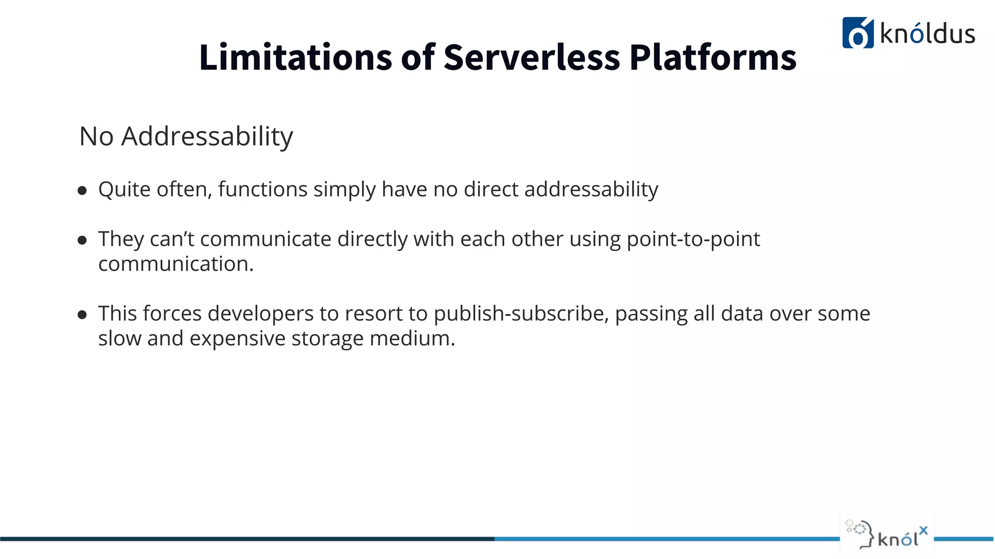 No Addressability
● Quite often, functions simply have no direct addressability
● They can’t communicate directly with each other using point-to-point
communication.
● This forces developers to resort to publish-subscribe, passing all data over some
slow and expensive storage medium.
Limitations of Serverless Platforms
 