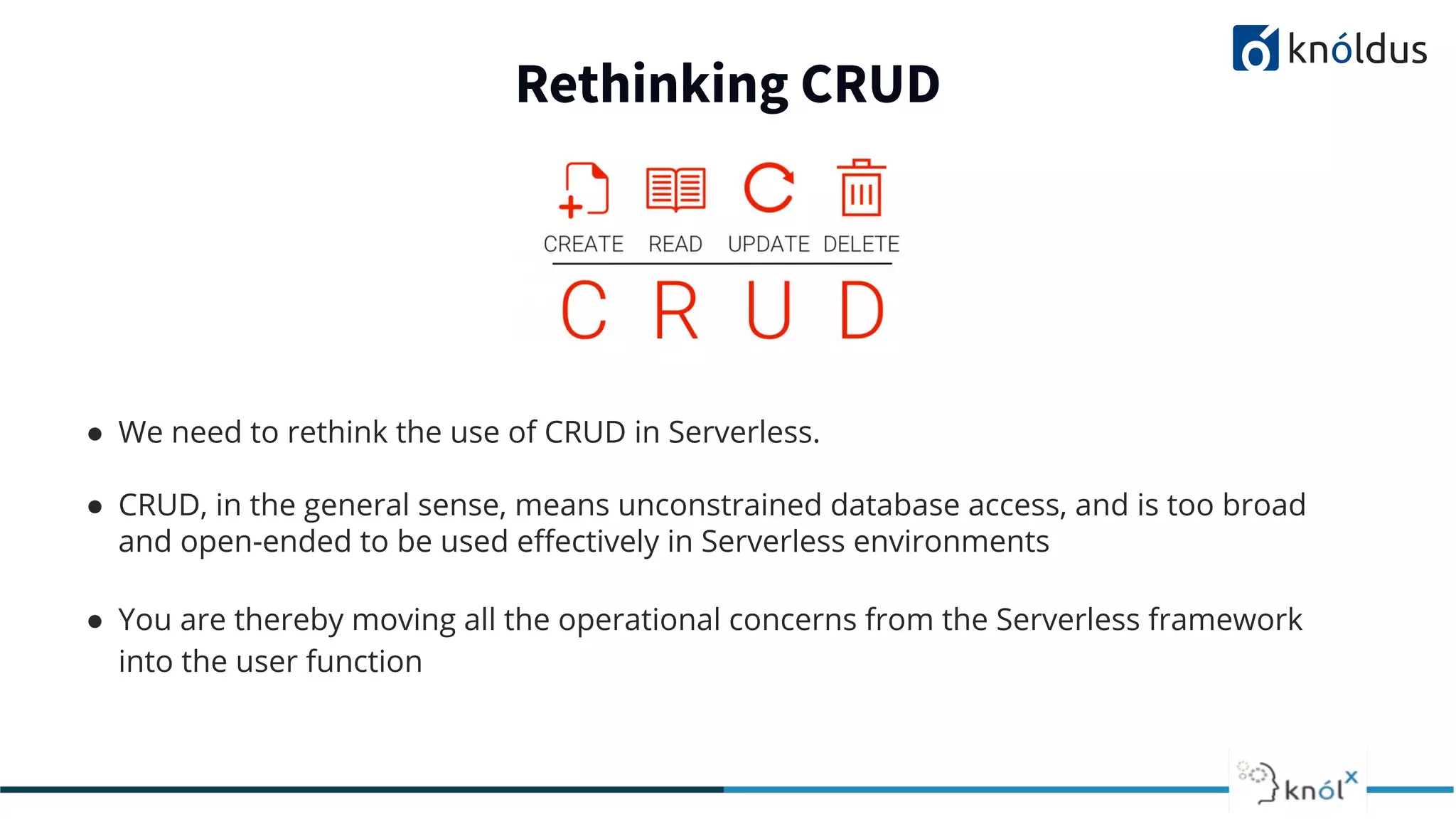 ● We need to rethink the use of CRUD in Serverless.
● CRUD, in the general sense, means unconstrained database access, and is too broad
and open-ended to be used eﬀectively in Serverless environments
● You are thereby moving all the operational concerns from the Serverless framework
into the user function
Rethinking CRUD
 