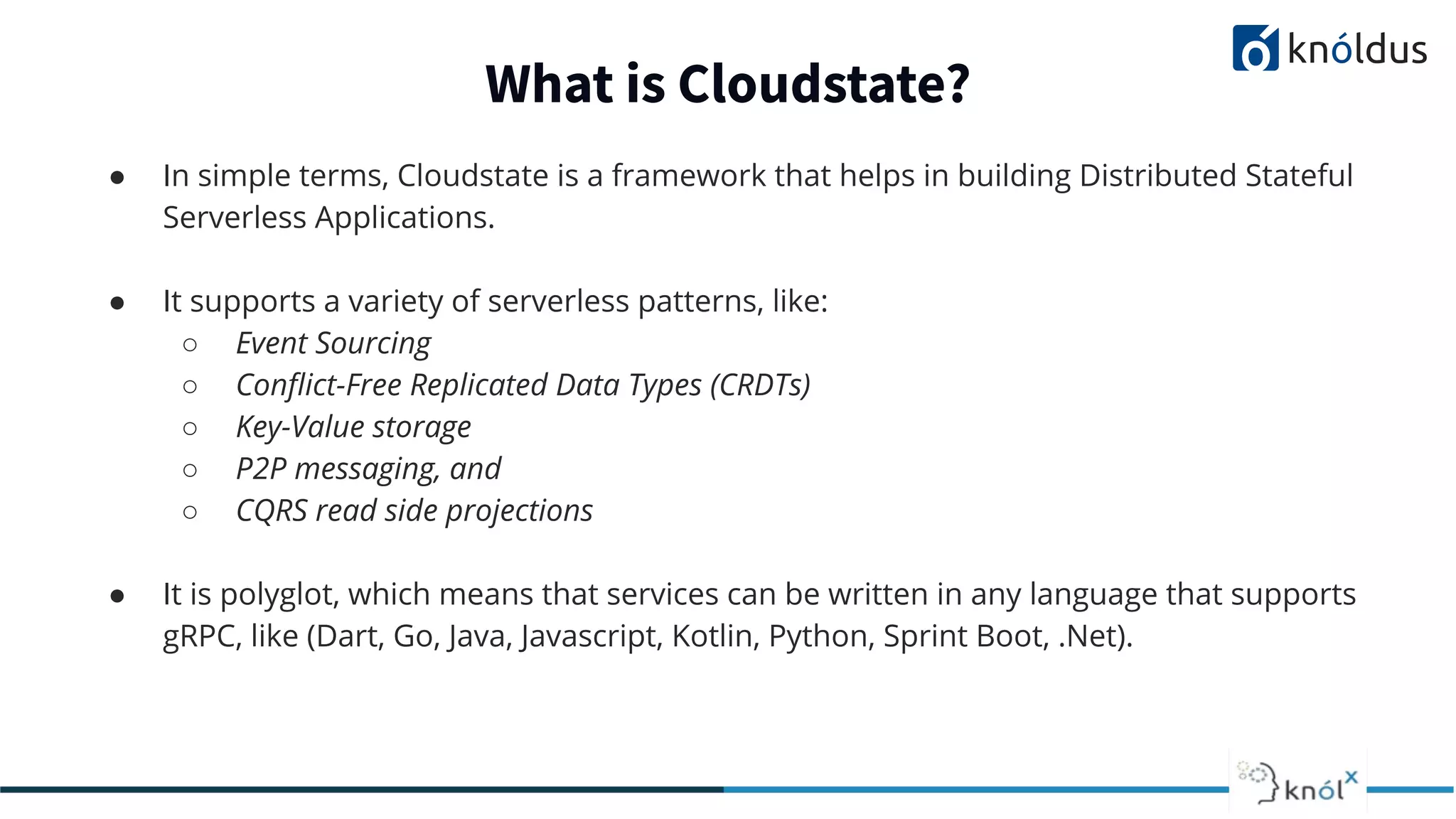 ● In simple terms, Cloudstate is a framework that helps in building Distributed Stateful
Serverless Applications.
● It supports a variety of serverless patterns, like:
○ Event Sourcing
○ Conﬂict-Free Replicated Data Types (CRDTs)
○ Key-Value storage
○ P2P messaging, and
○ CQRS read side projections
● It is polyglot, which means that services can be written in any language that supports
gRPC, like (Dart, Go, Java, Javascript, Kotlin, Python, Sprint Boot, .Net).
What is Cloudstate?
 