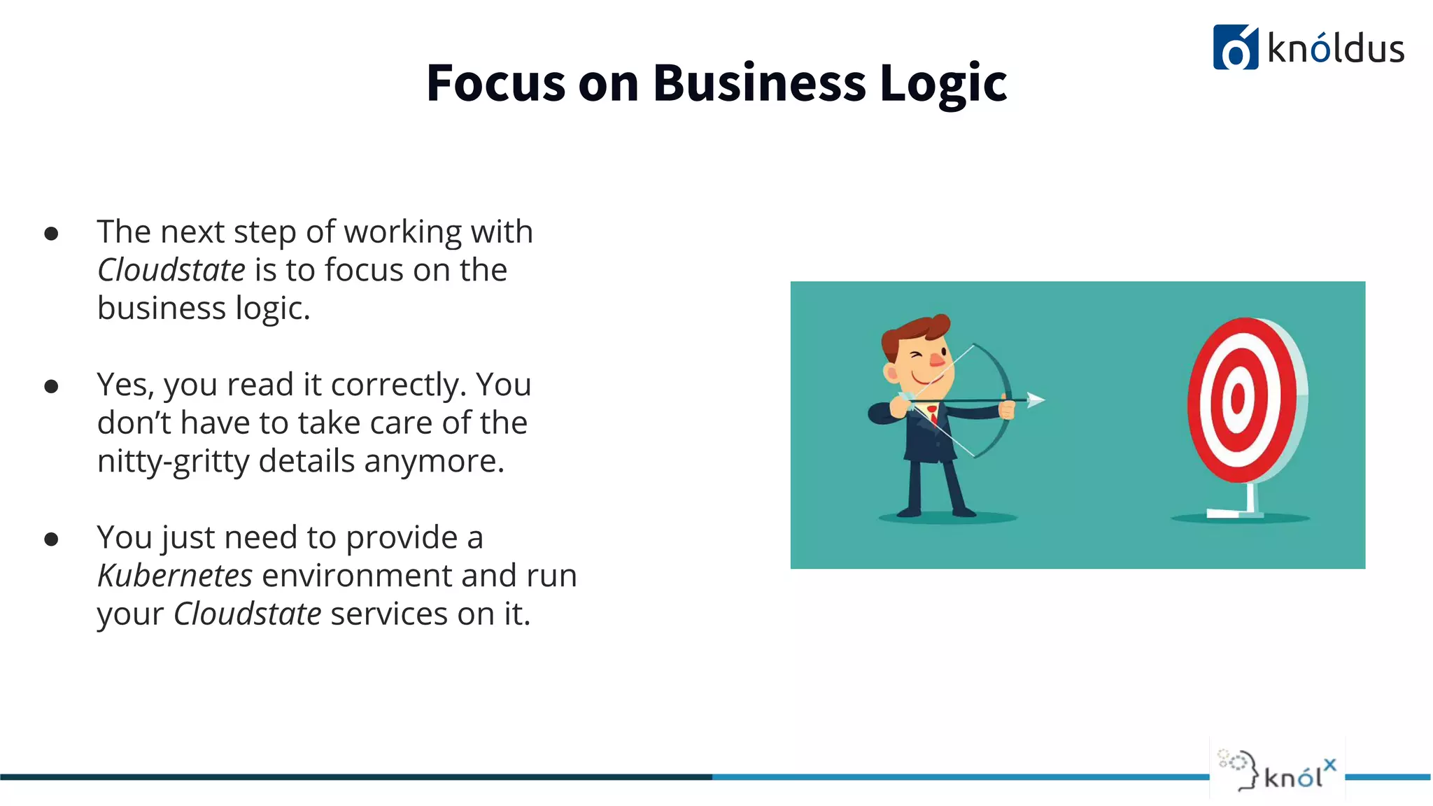 ● The next step of working with
Cloudstate is to focus on the
business logic.
● Yes, you read it correctly. You
don’t have to take care of the
nitty-gritty details anymore.
● You just need to provide a
Kubernetes environment and run
your Cloudstate services on it.
Focus on Business Logic
 