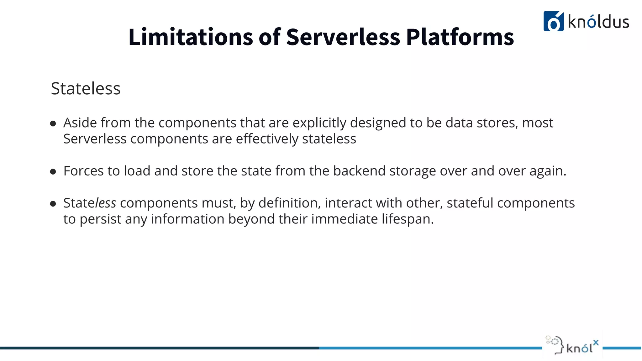Stateless
● Aside from the components that are explicitly designed to be data stores, most
Serverless components are eﬀectively stateless
● Forces to load and store the state from the backend storage over and over again.
● Stateless components must, by deﬁnition, interact with other, stateful components
to persist any information beyond their immediate lifespan.
Limitations of Serverless Platforms
 