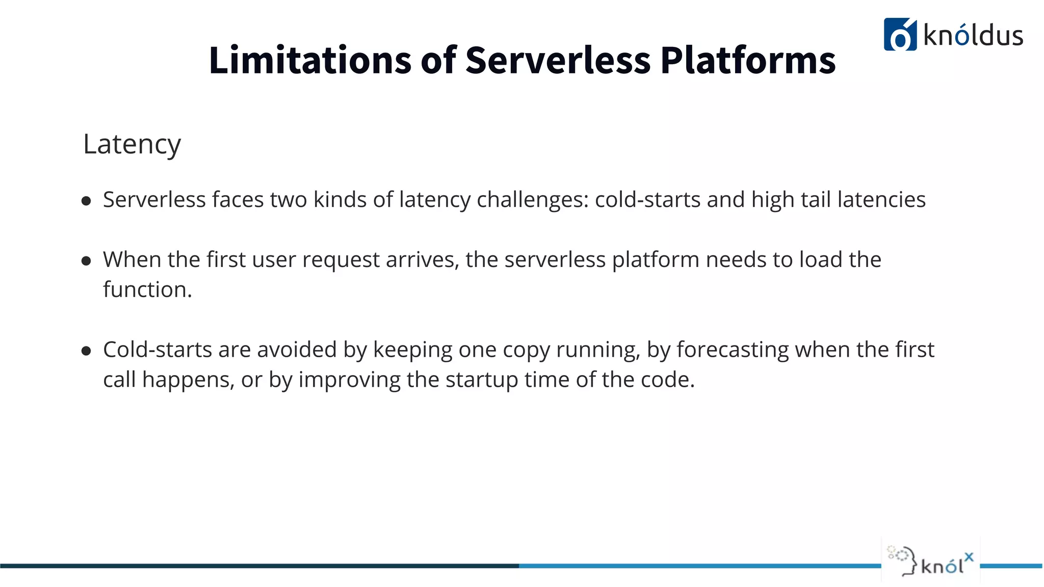 Latency
● Serverless faces two kinds of latency challenges: cold-starts and high tail latencies
● When the ﬁrst user request arrives, the serverless platform needs to load the
function.
● Cold-starts are avoided by keeping one copy running, by forecasting when the ﬁrst
call happens, or by improving the startup time of the code.
Limitations of Serverless Platforms
 