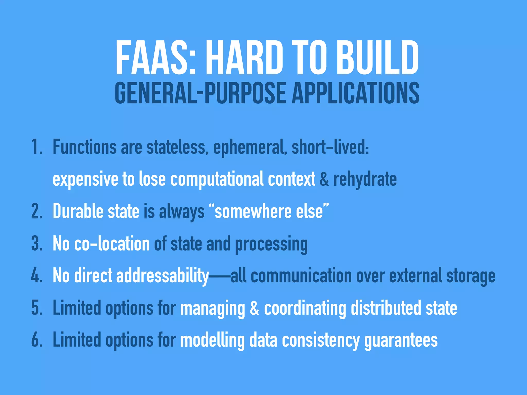 1. Functions are stateless, ephemeral, short-lived:
expensive to lose computational context & rehydrate
2. Durable state is always “somewhere else”
3. No co-location of state and processing
4. No direct addressability—all communication over external storage
5. Limited options for managing & coordinating distributed state
6. Limited options for modelling data consistency guarantees
FAAS: Hard to build
General-Purpose Applications
 