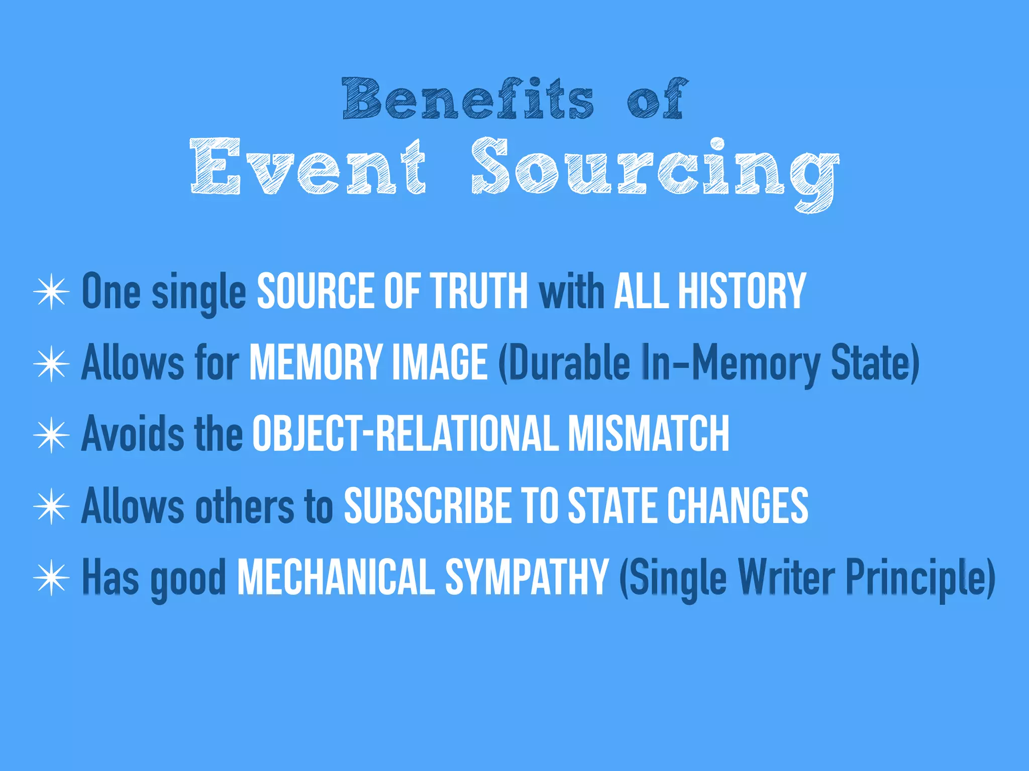 Benefits of
Event Sourcing
✴ One single Source of Truth with All history
✴ Allows for Memory Image (Durable In-Memory State)
✴ Avoids the Object-relational mismatch
✴ Allows others to Subscribe to state changes
✴ Has good Mechanical sympathy (Single Writer Principle)
 