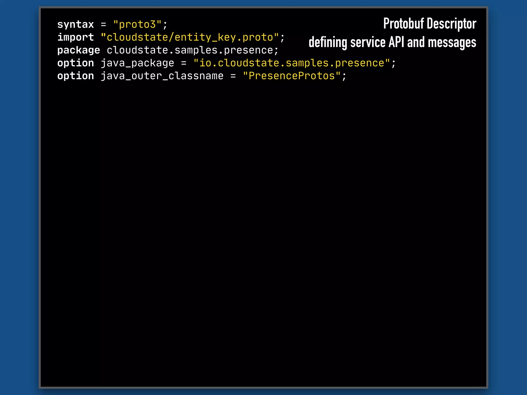 syntax = "proto3";

import "cloudstate/entity_key.proto";

package cloudstate.samples.presence;

option java_package = "io.cloudstate.samples.presence";

option java_outer_classname = "PresenceProtos";
Protobuf Descriptor
defining service API and messages
 