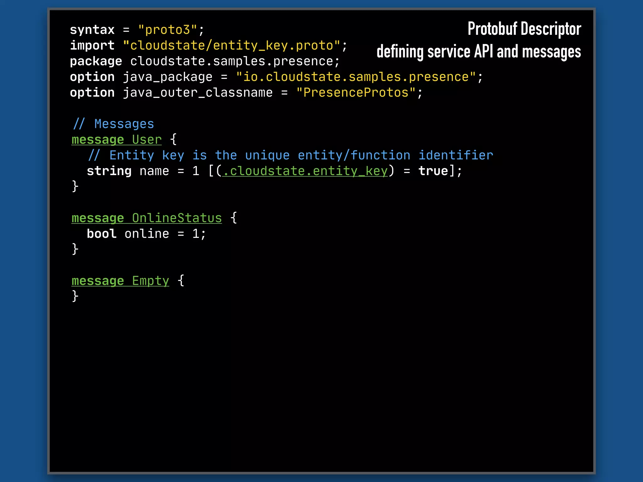 syntax = "proto3";

import "cloudstate/entity_key.proto";

package cloudstate.samples.presence;

option java_package = "io.cloudstate.samples.presence";

option java_outer_classname = "PresenceProtos";
"// Messages

message User {

"// Entity key is the unique entity/function identifier

string name = 1 [(.cloudstate.entity_key) = true];

}

message OnlineStatus {

bool online = 1;

}

message Empty {

}

Protobuf Descriptor
defining service API and messages
 