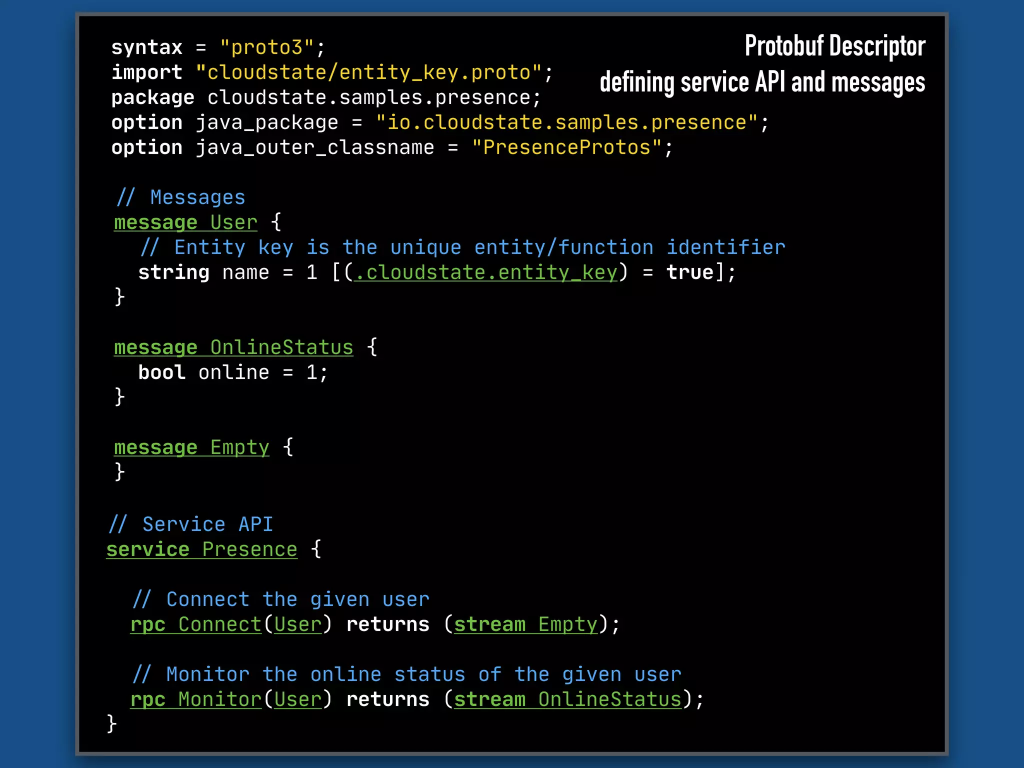 syntax = "proto3";

import "cloudstate/entity_key.proto";

package cloudstate.samples.presence;

option java_package = "io.cloudstate.samples.presence";

option java_outer_classname = "PresenceProtos";
"// Messages

message User {

"// Entity key is the unique entity/function identifier

string name = 1 [(.cloudstate.entity_key) = true];

}

message OnlineStatus {

bool online = 1;

}

message Empty {

}

"// Service API 

service Presence { 

"// Connect the given user

rpc Connect(User) returns (stream Empty);



"// Monitor the online status of the given user

rpc Monitor(User) returns (stream OnlineStatus);

}
Protobuf Descriptor
defining service API and messages
 