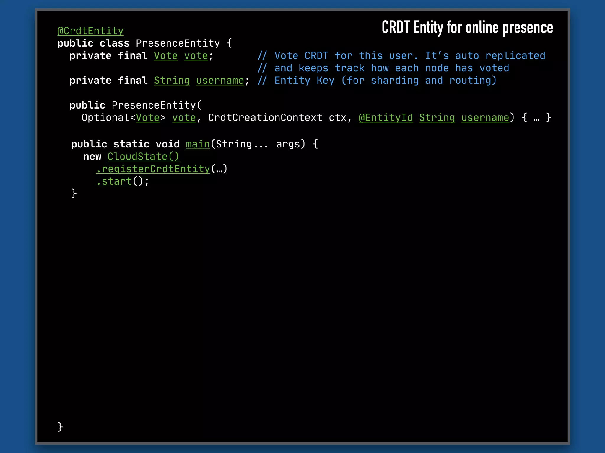 @CrdtEntity

public class PresenceEntity {

private final Vote vote; "// Vote CRDT for this user. It’s auto replicated 

"// and keeps track how each node has voted

private final String username; "// Entity Key (for sharding and routing)

public PresenceEntity(

Optional<Vote> vote, CrdtCreationContext ctx, @EntityId String username) { … }

}
public static void main(String""... args) {

new CloudState()

.registerCrdtEntity(…)

.start();

}
CRDT Entity for online presence
 