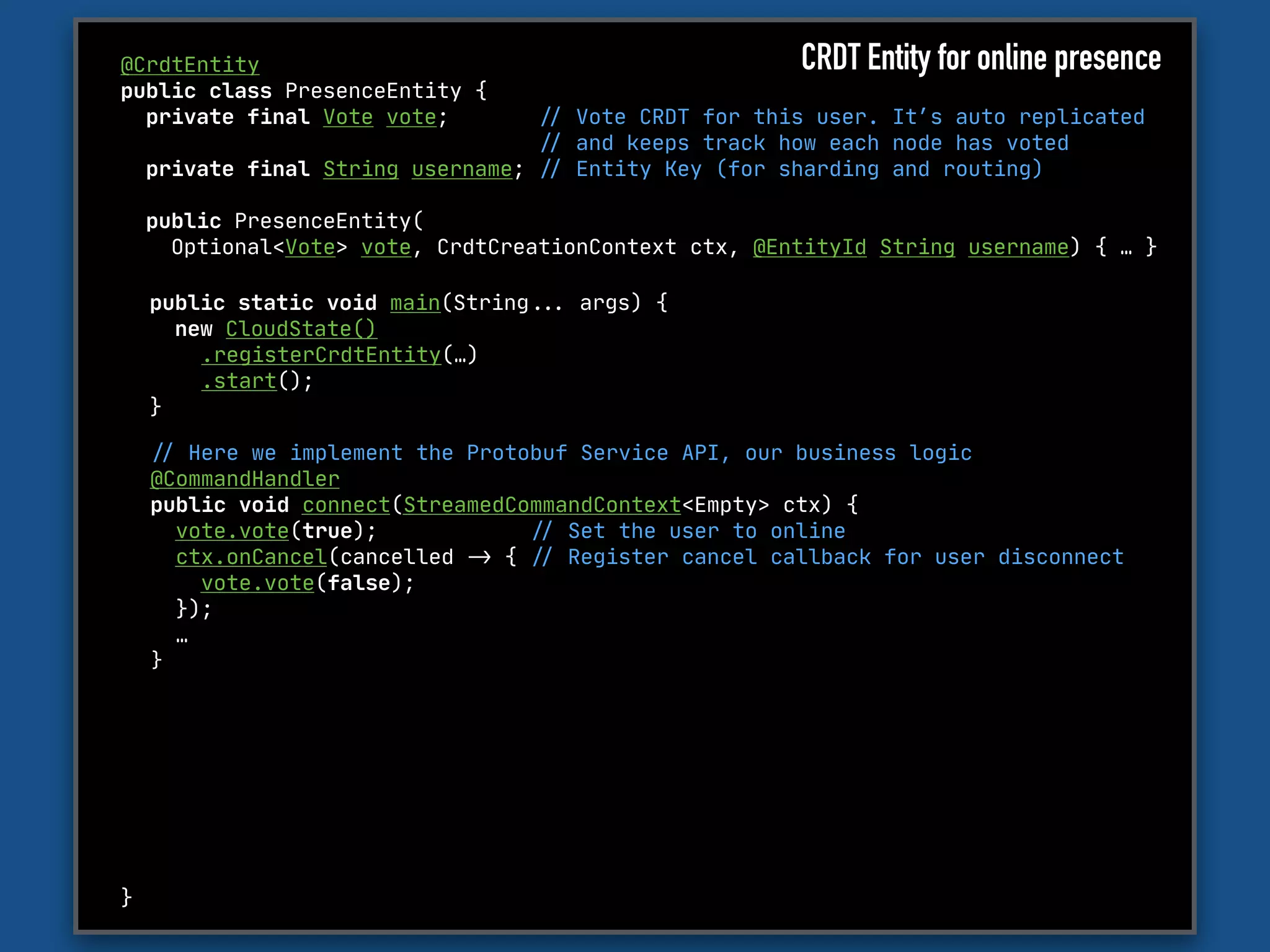 @CrdtEntity

public class PresenceEntity {

private final Vote vote; "// Vote CRDT for this user. It’s auto replicated 

"// and keeps track how each node has voted

private final String username; "// Entity Key (for sharding and routing)

public PresenceEntity(

Optional<Vote> vote, CrdtCreationContext ctx, @EntityId String username) { … }

}
"// Here we implement the Protobuf Service API, our business logic

@CommandHandler 

public void connect(StreamedCommandContext<Empty> ctx) {

vote.vote(true); "// Set the user to online

ctx.onCancel(cancelled "-> { "// Register cancel callback for user disconnect

vote.vote(false); 

});

…

}
public static void main(String""... args) {

new CloudState()

.registerCrdtEntity(…)

.start();

}
CRDT Entity for online presence
 