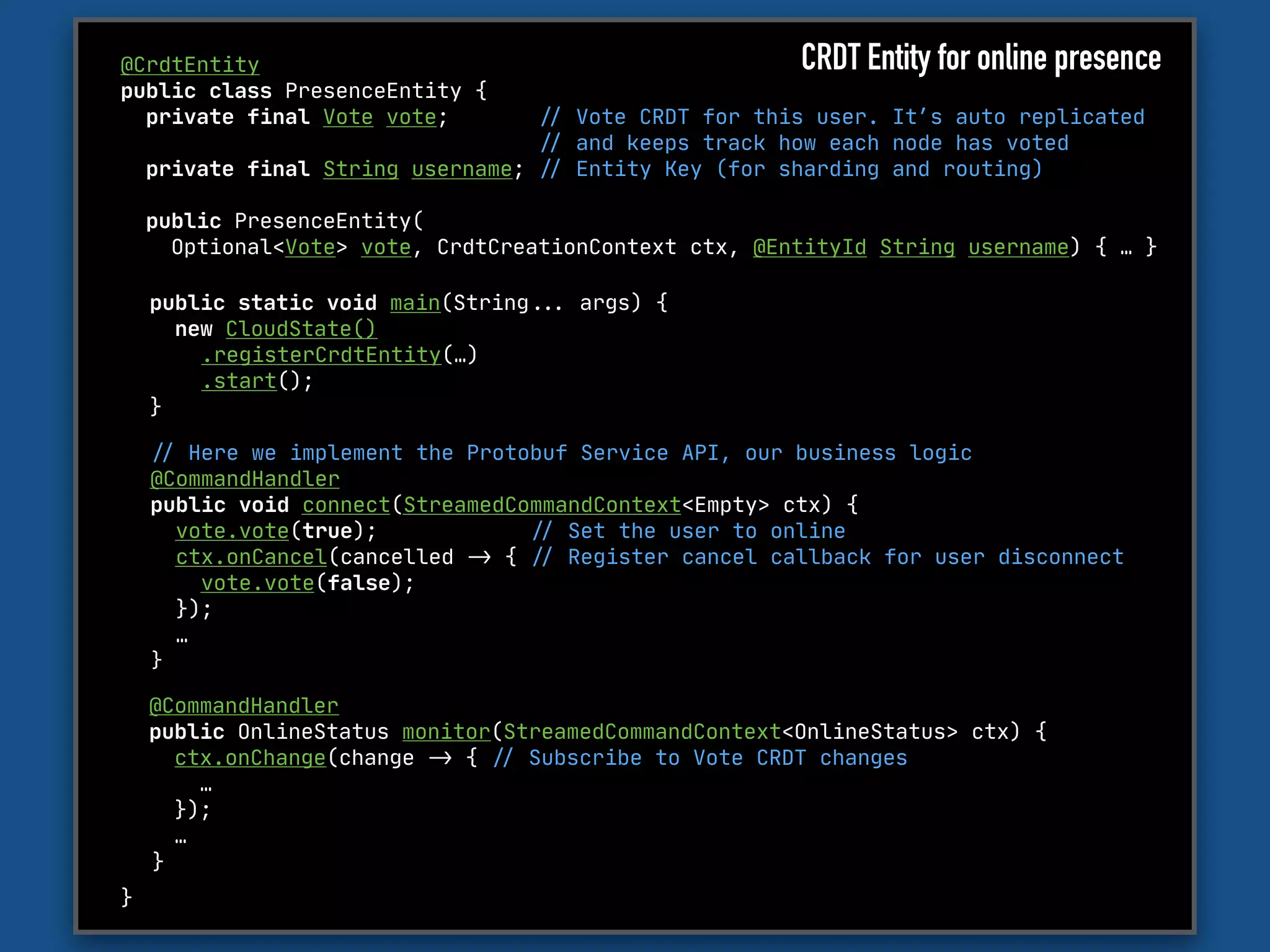 @CrdtEntity

public class PresenceEntity {

private final Vote vote; "// Vote CRDT for this user. It’s auto replicated 

"// and keeps track how each node has voted

private final String username; "// Entity Key (for sharding and routing)

public PresenceEntity(

Optional<Vote> vote, CrdtCreationContext ctx, @EntityId String username) { … }

}
"// Here we implement the Protobuf Service API, our business logic

@CommandHandler 

public void connect(StreamedCommandContext<Empty> ctx) {

vote.vote(true); "// Set the user to online

ctx.onCancel(cancelled "-> { "// Register cancel callback for user disconnect

vote.vote(false); 

});

…

}
public static void main(String""... args) {

new CloudState()

.registerCrdtEntity(…)

.start();

}
CRDT Entity for online presence
@CommandHandler 

public OnlineStatus monitor(StreamedCommandContext<OnlineStatus> ctx) {

ctx.onChange(change "-> { "// Subscribe to Vote CRDT changes

…

}); 

…

}
 