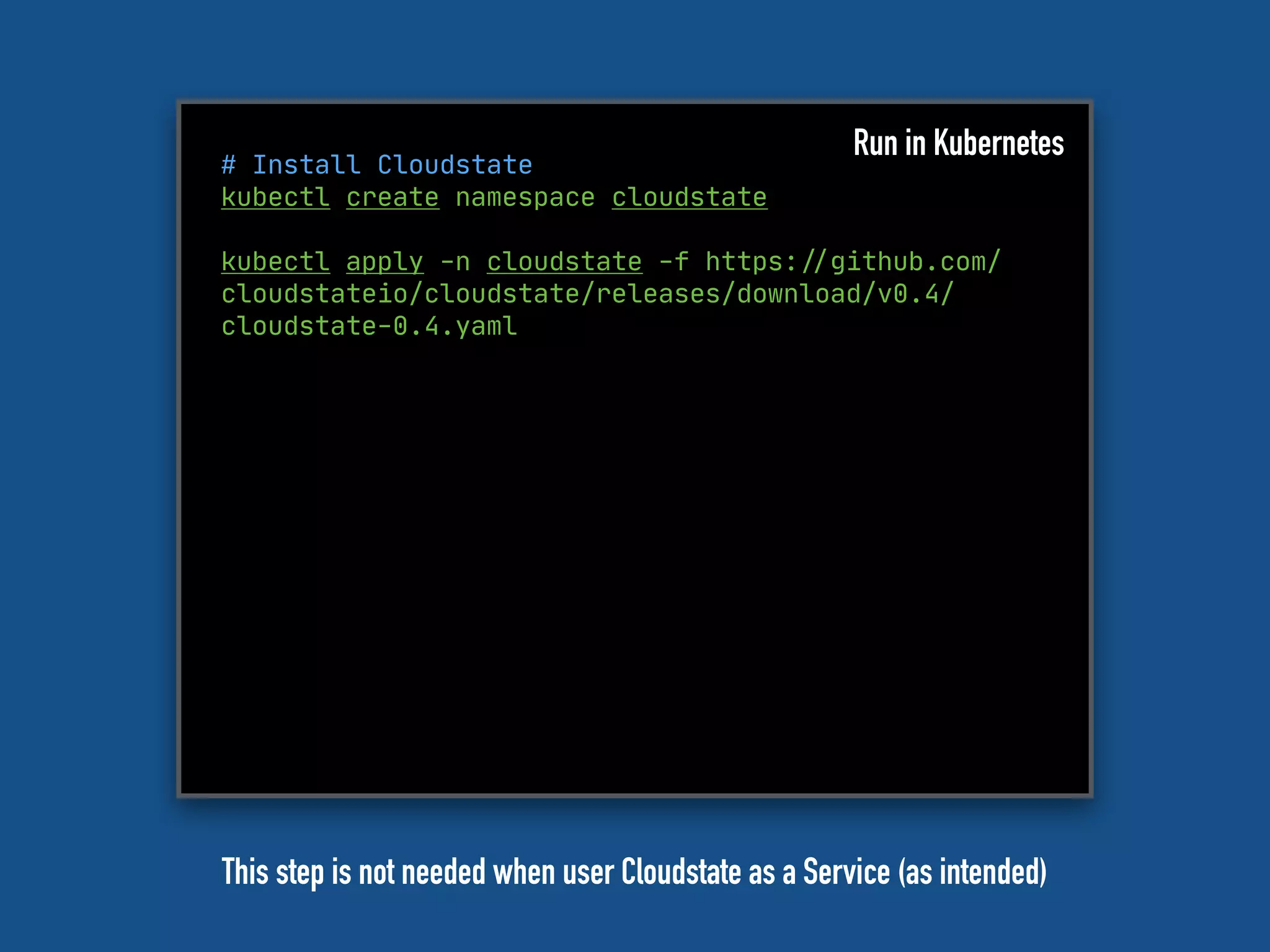 # Install Cloudstate
kubectl create namespace cloudstate
kubectl apply -n cloudstate -f https:"//github.com/
cloudstateio/cloudstate/releases/download/v0.4/
cloudstate-0.4.yaml
Run in Kubernetes
This step is not needed when user Cloudstate as a Service (as intended)
 