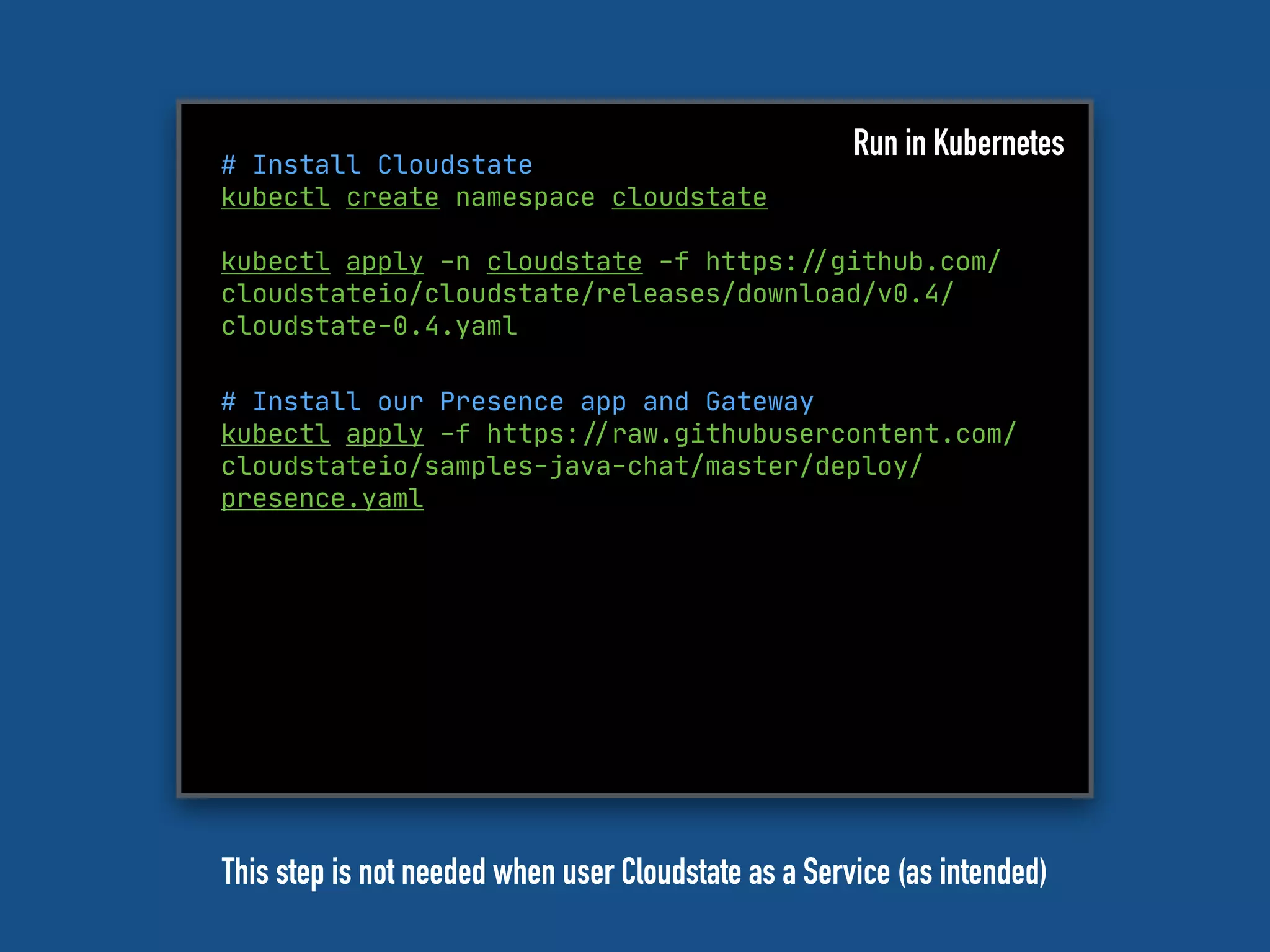 # Install Cloudstate
kubectl create namespace cloudstate
kubectl apply -n cloudstate -f https:"//github.com/
cloudstateio/cloudstate/releases/download/v0.4/
cloudstate-0.4.yaml
Run in Kubernetes
# Install our Presence app and Gateway
kubectl apply -f https:"//raw.githubusercontent.com/
cloudstateio/samples-java-chat/master/deploy/
presence.yaml
This step is not needed when user Cloudstate as a Service (as intended)
 