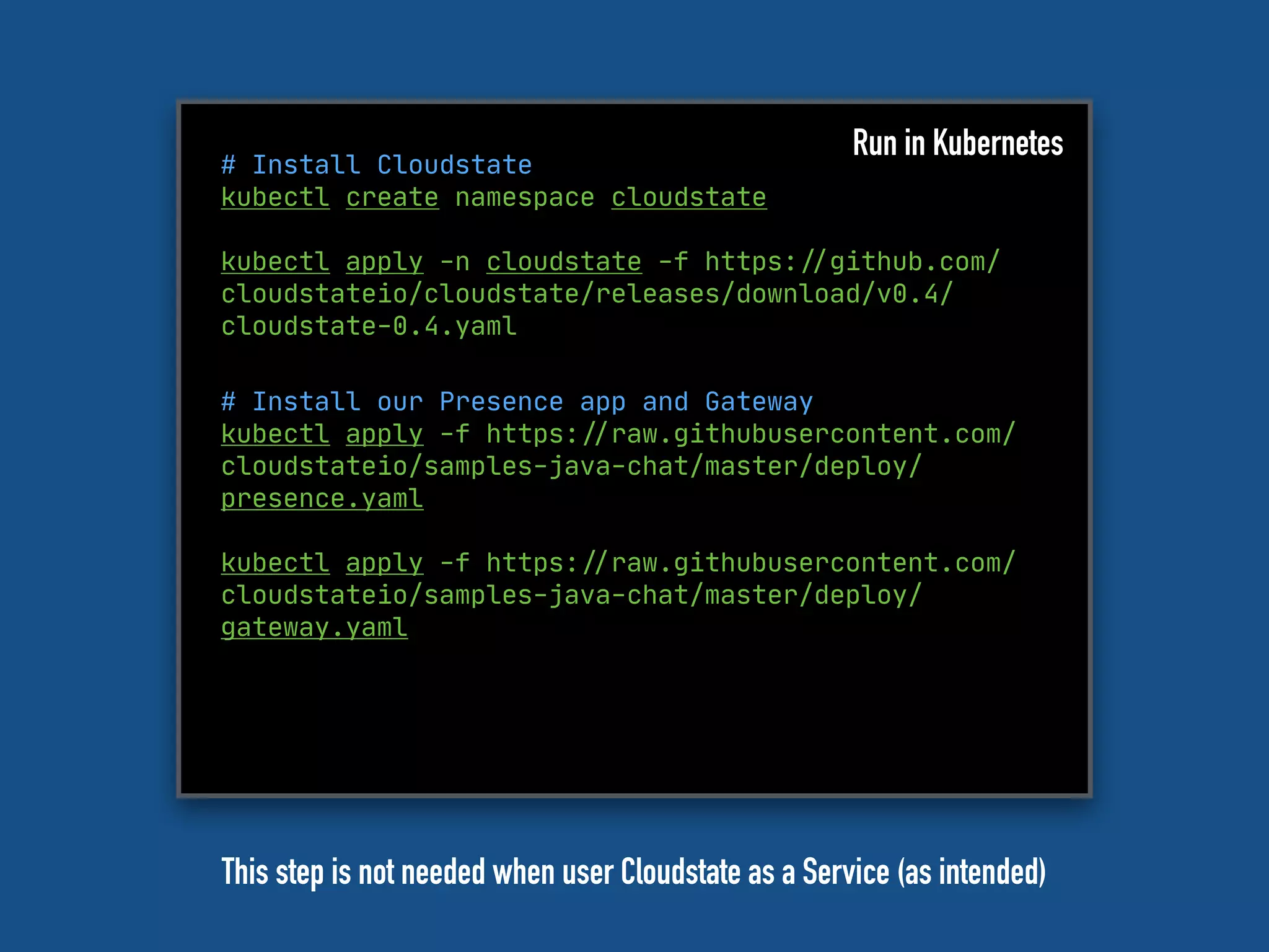 # Install Cloudstate
kubectl create namespace cloudstate
kubectl apply -n cloudstate -f https:"//github.com/
cloudstateio/cloudstate/releases/download/v0.4/
cloudstate-0.4.yaml
Run in Kubernetes
# Install our Presence app and Gateway
kubectl apply -f https:"//raw.githubusercontent.com/
cloudstateio/samples-java-chat/master/deploy/
presence.yaml
kubectl apply -f https:"//raw.githubusercontent.com/
cloudstateio/samples-java-chat/master/deploy/
gateway.yaml
This step is not needed when user Cloudstate as a Service (as intended)
 