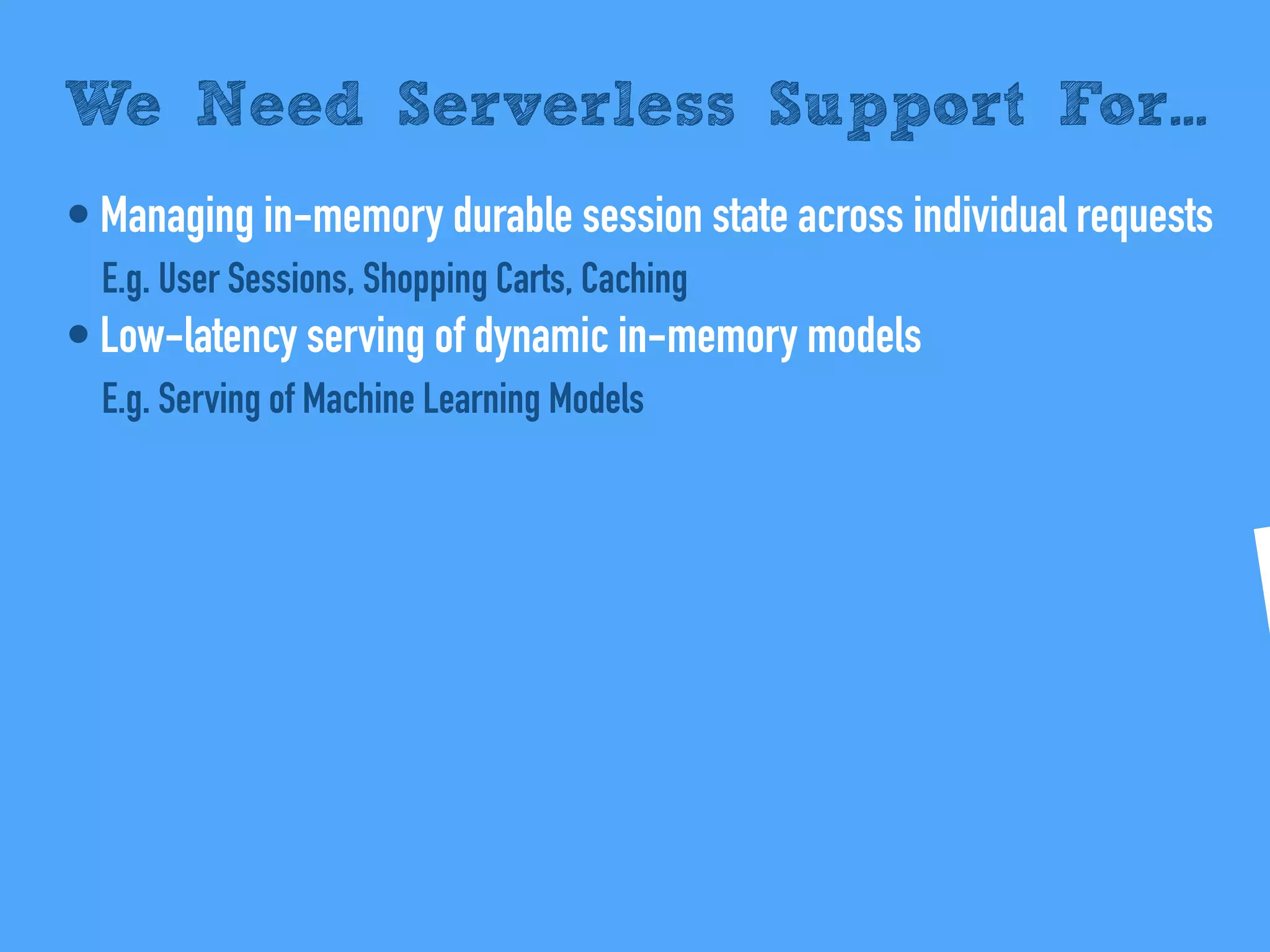 • Managing in-memory durable session state across individual requests
E.g. User Sessions, Shopping Carts, Caching
• Low-latency serving of dynamic in-memory models
E.g. Serving of Machine Learning Models
We Need Serverless Support For...
 
