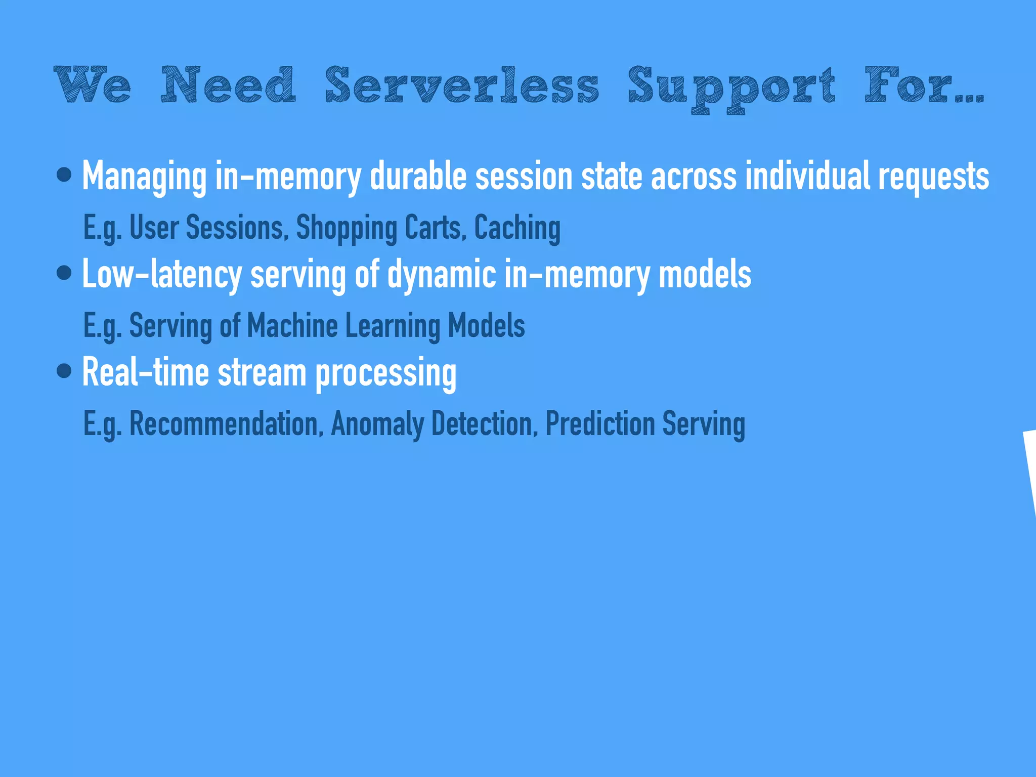 • Managing in-memory durable session state across individual requests
E.g. User Sessions, Shopping Carts, Caching
• Low-latency serving of dynamic in-memory models
E.g. Serving of Machine Learning Models
• Real-time stream processing
E.g. Recommendation, Anomaly Detection, Prediction Serving
We Need Serverless Support For...
 