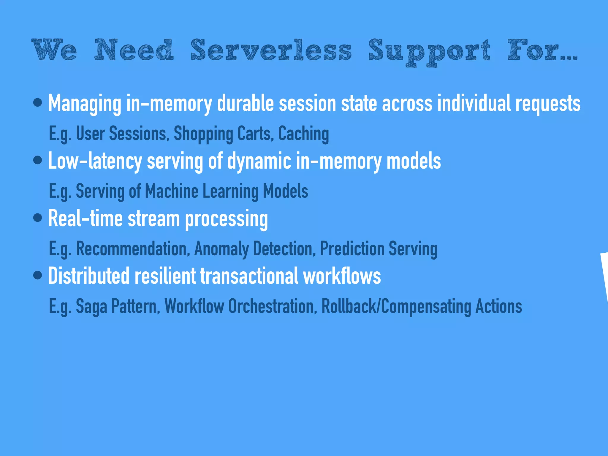 • Managing in-memory durable session state across individual requests
E.g. User Sessions, Shopping Carts, Caching
• Low-latency serving of dynamic in-memory models
E.g. Serving of Machine Learning Models
• Real-time stream processing
E.g. Recommendation, Anomaly Detection, Prediction Serving
• Distributed resilient transactional workflows
E.g. Saga Pattern, Workflow Orchestration, Rollback/Compensating Actions
We Need Serverless Support For...
 
