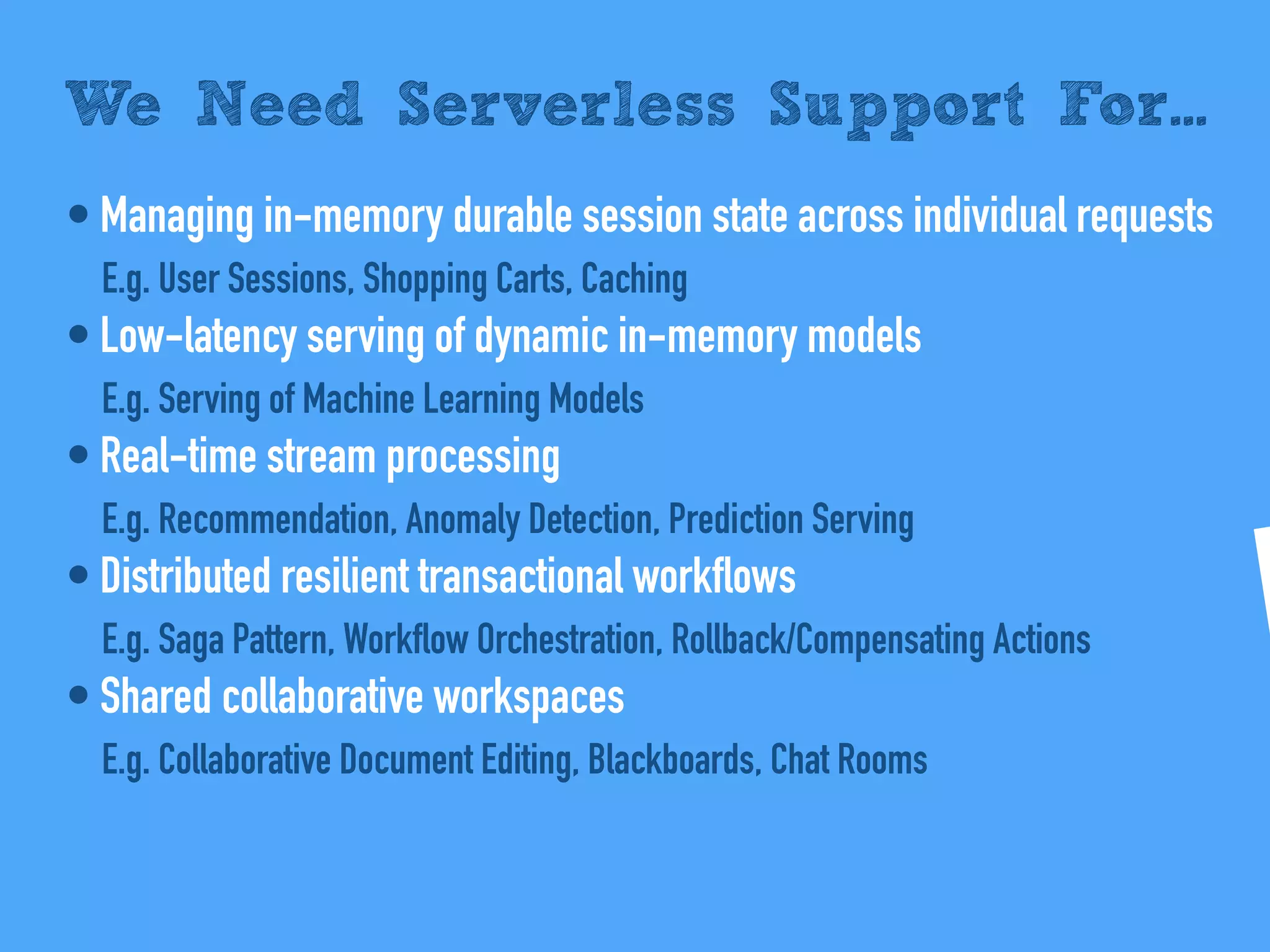• Managing in-memory durable session state across individual requests
E.g. User Sessions, Shopping Carts, Caching
• Low-latency serving of dynamic in-memory models
E.g. Serving of Machine Learning Models
• Real-time stream processing
E.g. Recommendation, Anomaly Detection, Prediction Serving
• Distributed resilient transactional workflows
E.g. Saga Pattern, Workflow Orchestration, Rollback/Compensating Actions
• Shared collaborative workspaces
E.g. Collaborative Document Editing, Blackboards, Chat Rooms
We Need Serverless Support For...
 