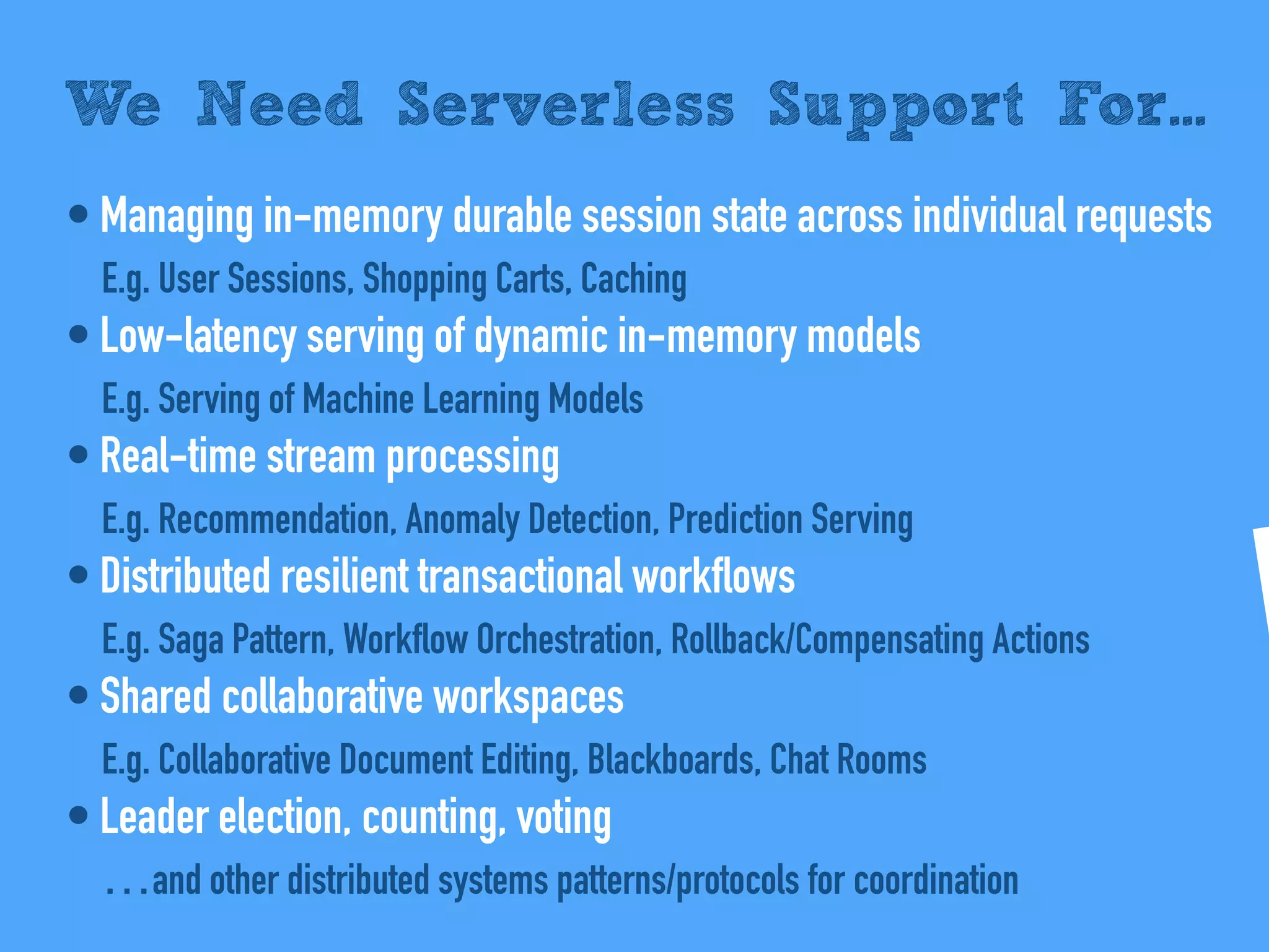 • Managing in-memory durable session state across individual requests
E.g. User Sessions, Shopping Carts, Caching
• Low-latency serving of dynamic in-memory models
E.g. Serving of Machine Learning Models
• Real-time stream processing
E.g. Recommendation, Anomaly Detection, Prediction Serving
• Distributed resilient transactional workflows
E.g. Saga Pattern, Workflow Orchestration, Rollback/Compensating Actions
• Shared collaborative workspaces
E.g. Collaborative Document Editing, Blackboards, Chat Rooms
• Leader election, counting, voting
…and other distributed systems patterns/protocols for coordination
We Need Serverless Support For...
 