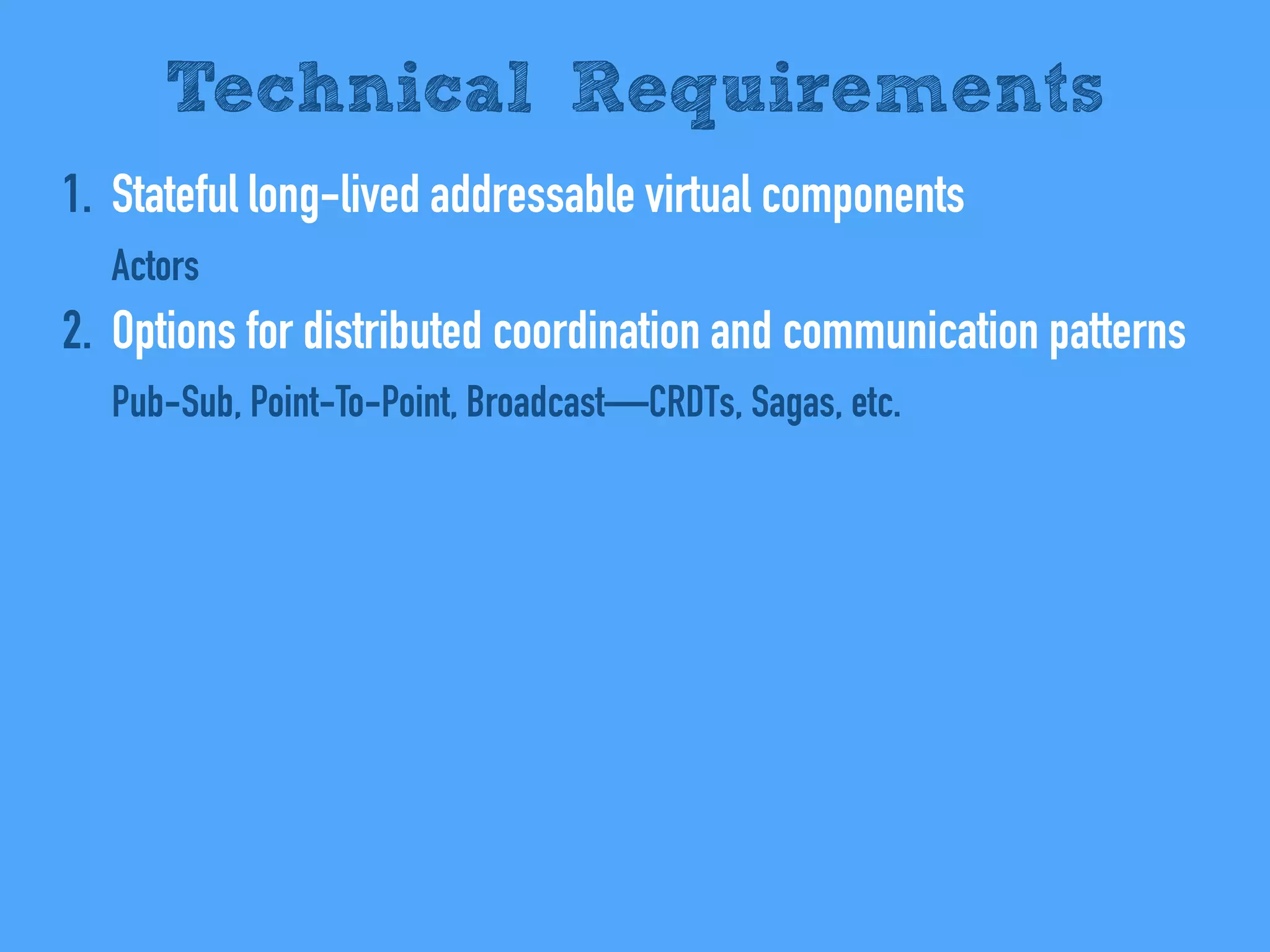1. Stateful long-lived addressable virtual components
Actors
2. Options for distributed coordination and communication patterns
Pub-Sub, Point-To-Point, Broadcast—CRDTs, Sagas, etc.
Technical Requirements
 