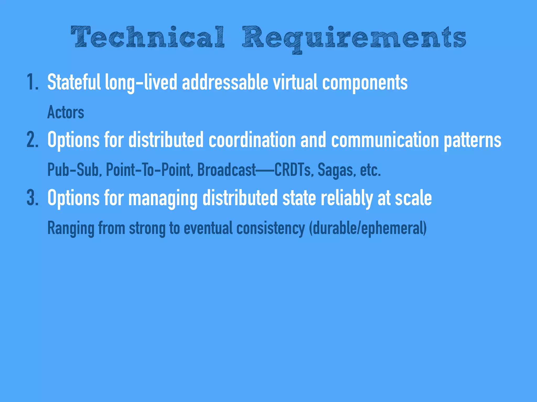1. Stateful long-lived addressable virtual components
Actors
2. Options for distributed coordination and communication patterns
Pub-Sub, Point-To-Point, Broadcast—CRDTs, Sagas, etc.
3. Options for managing distributed state reliably at scale
Ranging from strong to eventual consistency (durable/ephemeral)
Technical Requirements
 