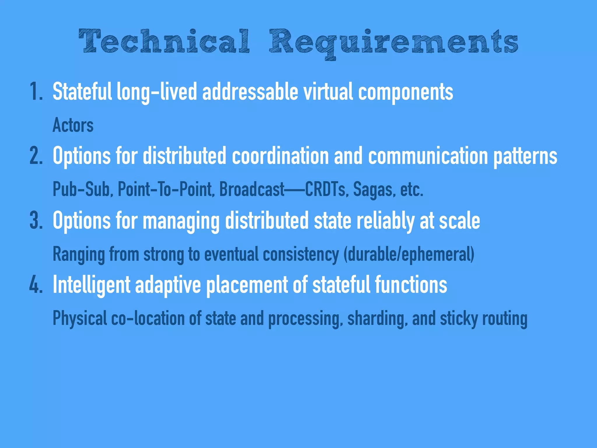 1. Stateful long-lived addressable virtual components
Actors
2. Options for distributed coordination and communication patterns
Pub-Sub, Point-To-Point, Broadcast—CRDTs, Sagas, etc.
3. Options for managing distributed state reliably at scale
Ranging from strong to eventual consistency (durable/ephemeral)
4. Intelligent adaptive placement of stateful functions
Physical co-location of state and processing, sharding, and sticky routing
Technical Requirements
 
