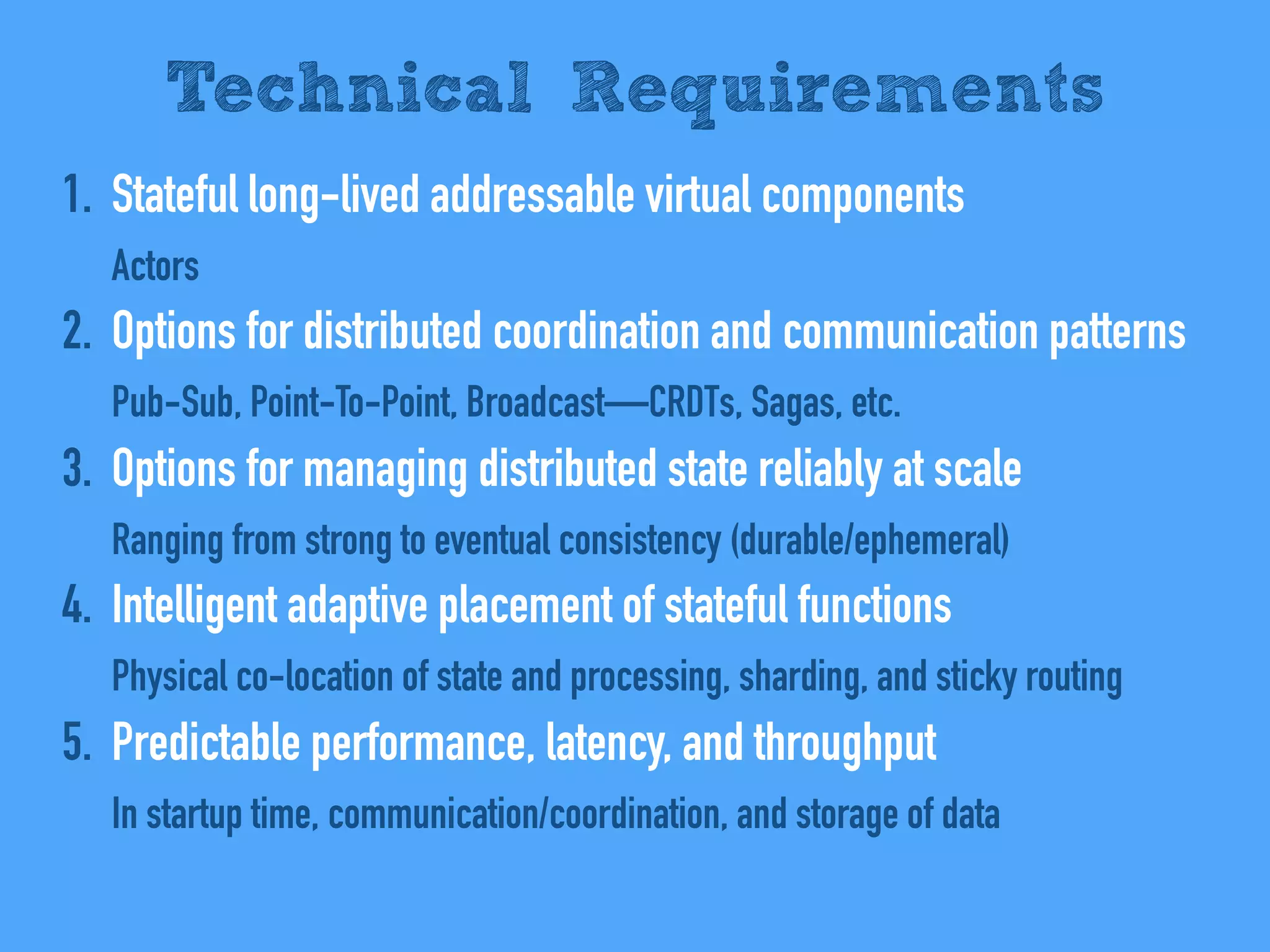 1. Stateful long-lived addressable virtual components
Actors
2. Options for distributed coordination and communication patterns
Pub-Sub, Point-To-Point, Broadcast—CRDTs, Sagas, etc.
3. Options for managing distributed state reliably at scale
Ranging from strong to eventual consistency (durable/ephemeral)
4. Intelligent adaptive placement of stateful functions
Physical co-location of state and processing, sharding, and sticky routing
5. Predictable performance, latency, and throughput
In startup time, communication/coordination, and storage of data
Technical Requirements
 
