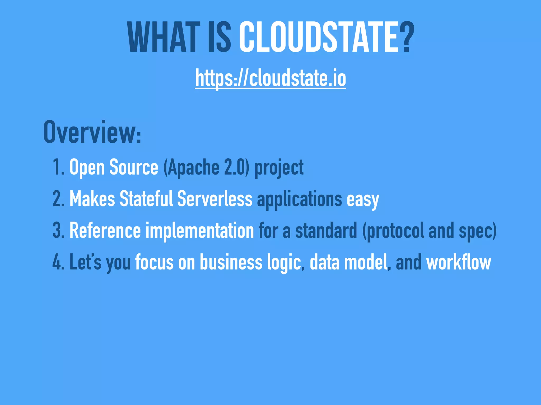 Overview:
1. Open Source (Apache 2.0) project
2. Makes Stateful Serverless applications easy
3. Reference implementation for a standard (protocol and spec)
4. Let’s you focus on business logic, data model, and workflow
What Is CloudState?
https://cloudstate.io
 