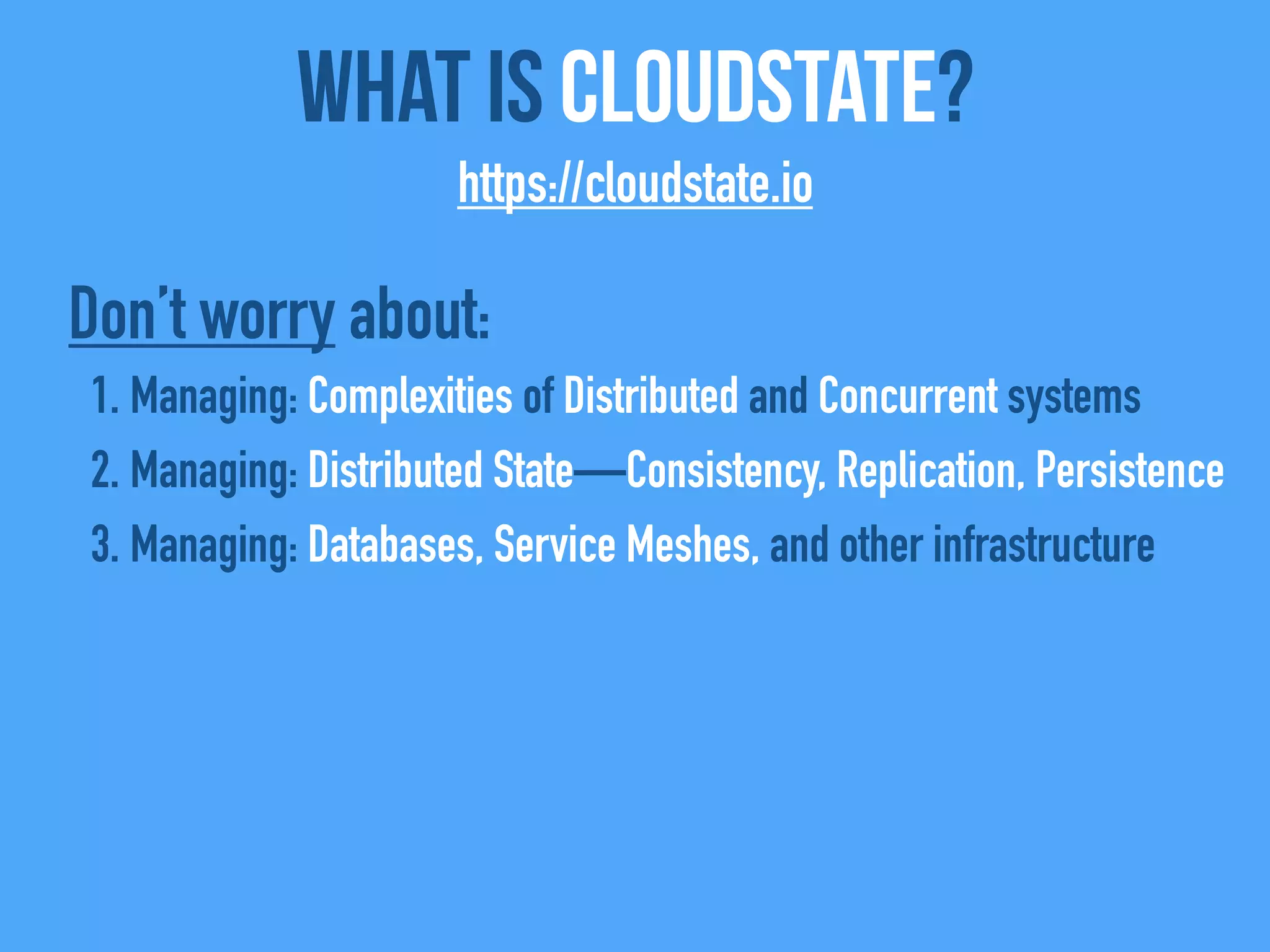 What Is CloudState?
https://cloudstate.io
Don’t worry about:
1. Managing: Complexities of Distributed and Concurrent systems
2. Managing: Distributed State—Consistency, Replication, Persistence
3. Managing: Databases, Service Meshes, and other infrastructure
 