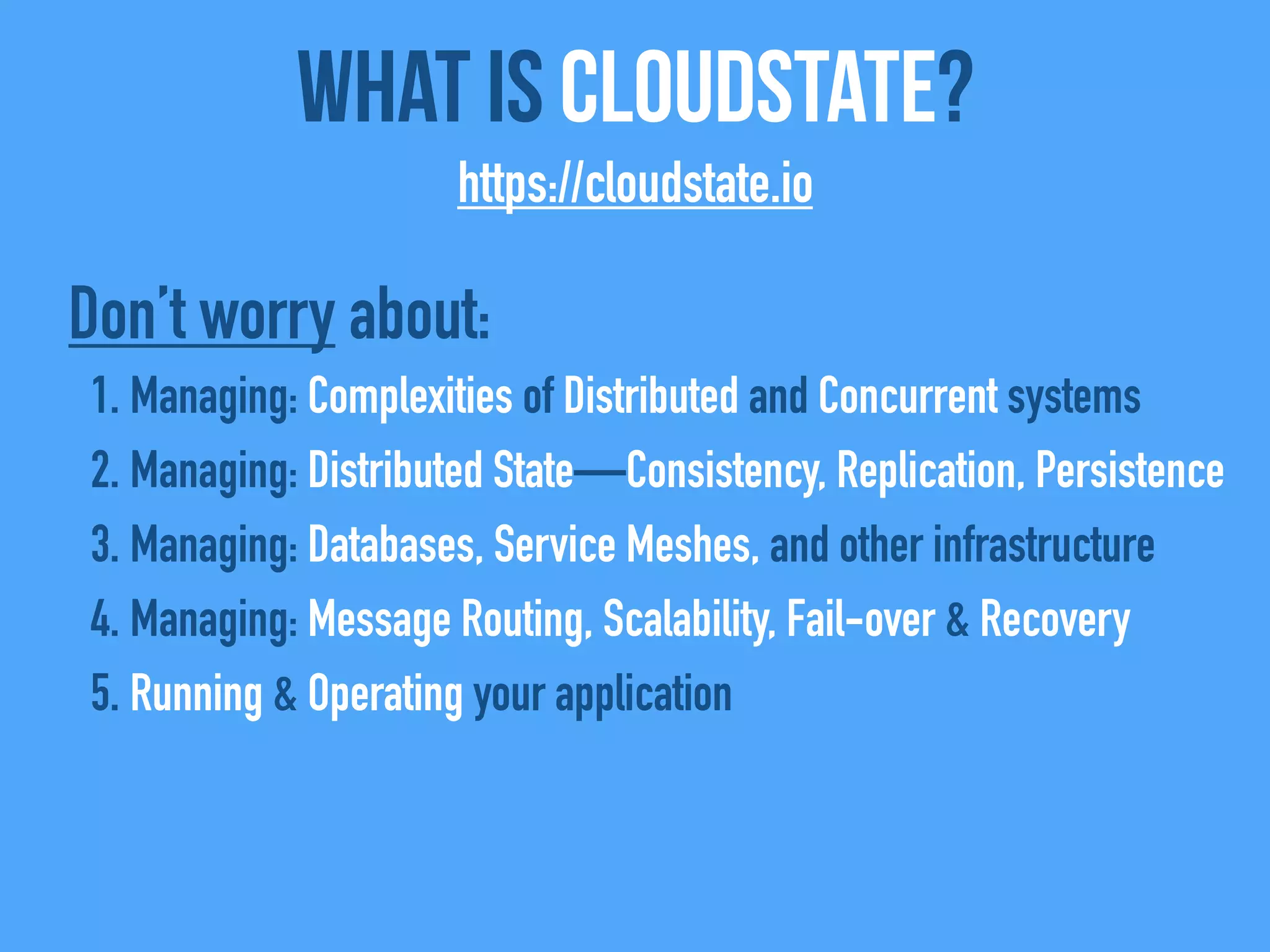 What Is CloudState?
https://cloudstate.io
Don’t worry about:
1. Managing: Complexities of Distributed and Concurrent systems
2. Managing: Distributed State—Consistency, Replication, Persistence
3. Managing: Databases, Service Meshes, and other infrastructure
4. Managing: Message Routing, Scalability, Fail-over & Recovery
5. Running & Operating your application
 