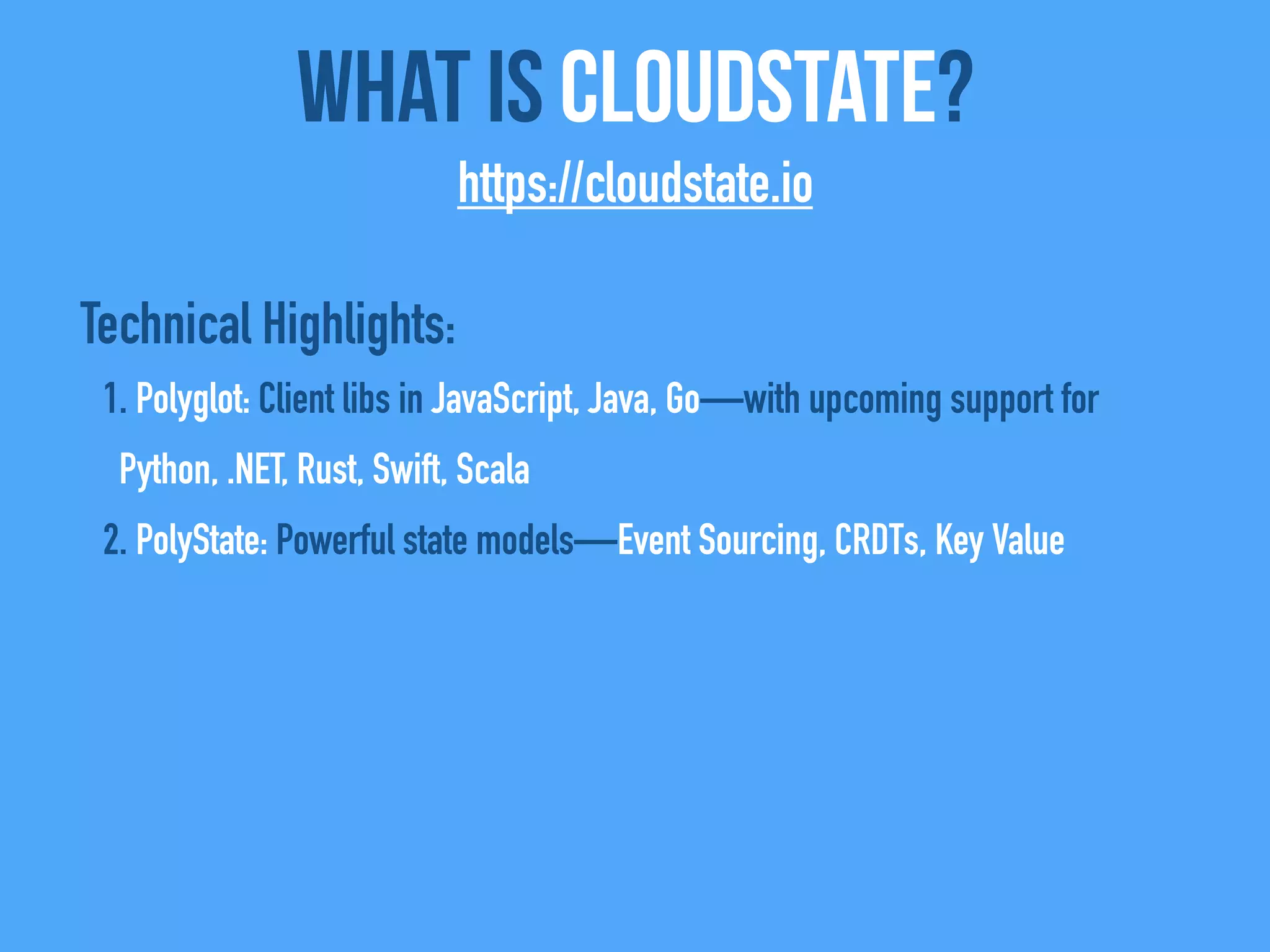 Technical Highlights:
1. Polyglot: Client libs in JavaScript, Java, Go—with upcoming support for
Python, .NET, Rust, Swift, Scala
2. PolyState: Powerful state models—Event Sourcing, CRDTs, Key Value
What Is CloudState?
https://cloudstate.io
 