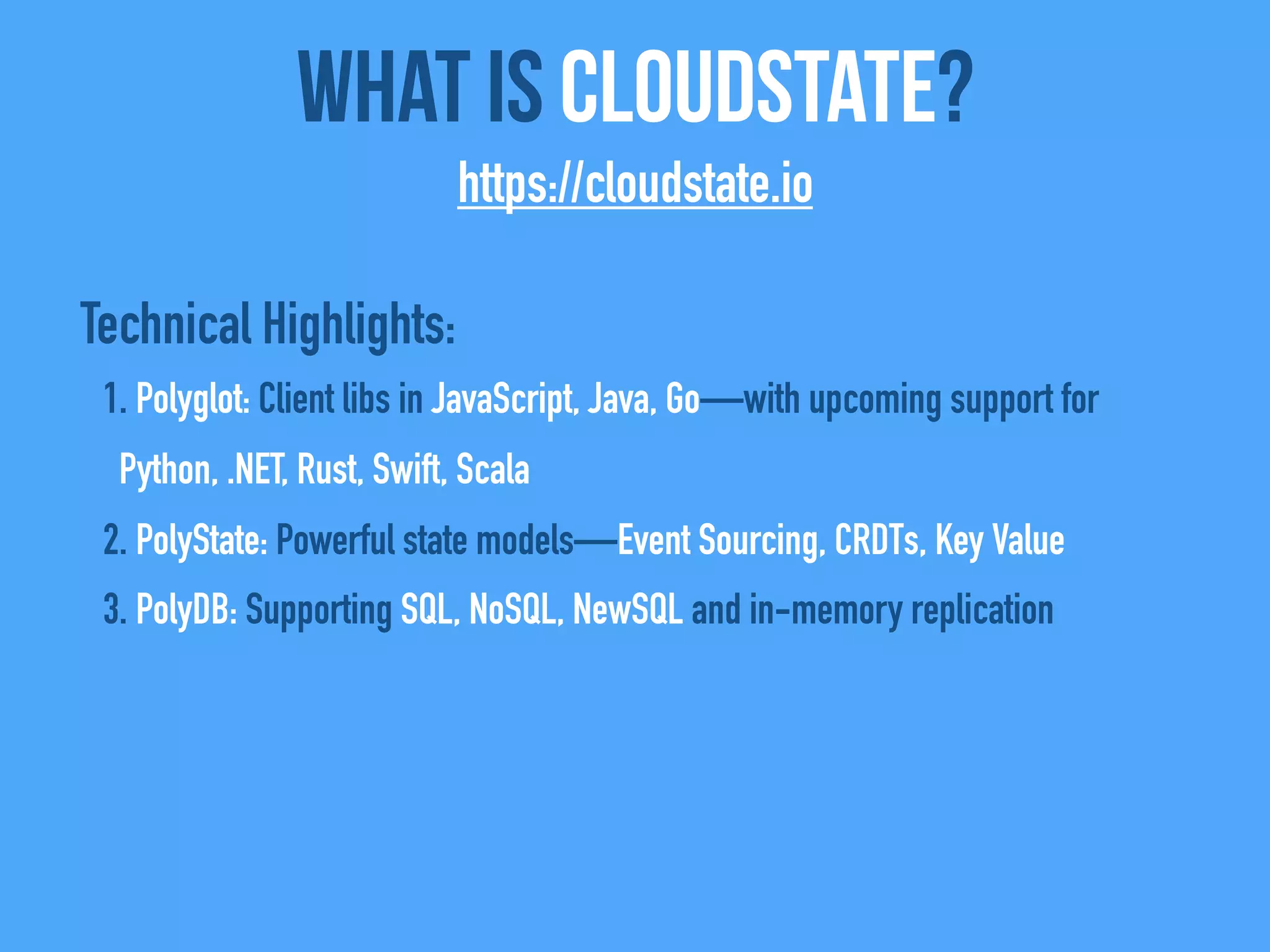 Technical Highlights:
1. Polyglot: Client libs in JavaScript, Java, Go—with upcoming support for
Python, .NET, Rust, Swift, Scala
2. PolyState: Powerful state models—Event Sourcing, CRDTs, Key Value
3. PolyDB: Supporting SQL, NoSQL, NewSQL and in-memory replication
What Is CloudState?
https://cloudstate.io
 