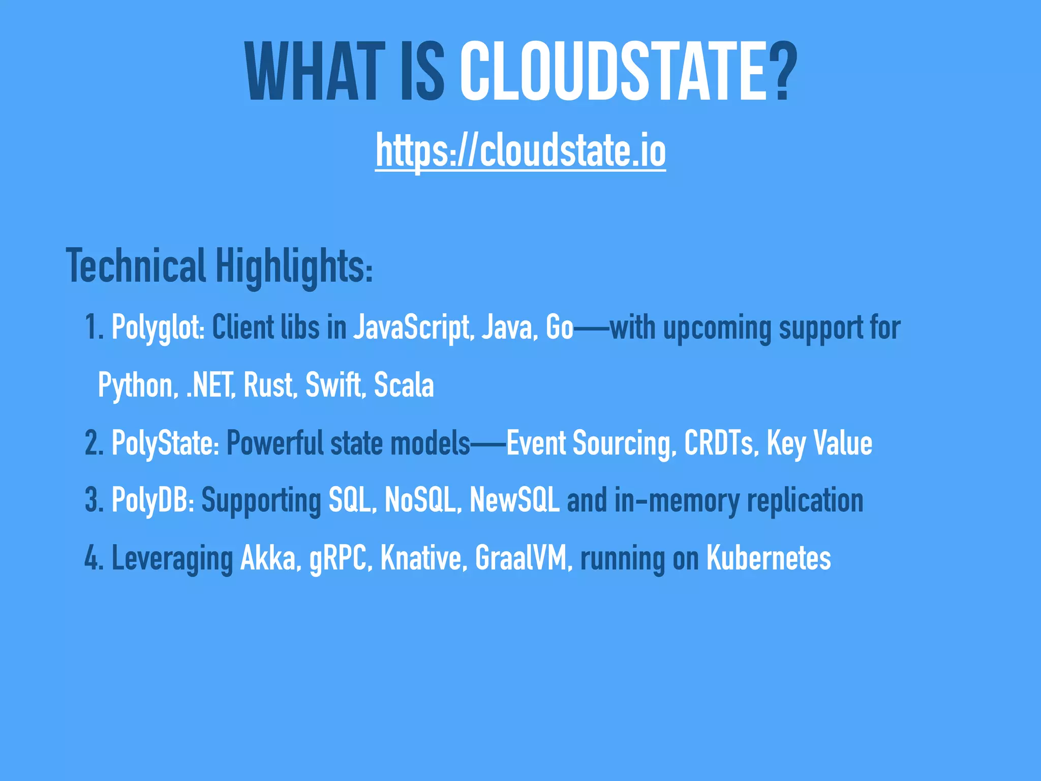 Technical Highlights:
1. Polyglot: Client libs in JavaScript, Java, Go—with upcoming support for
Python, .NET, Rust, Swift, Scala
2. PolyState: Powerful state models—Event Sourcing, CRDTs, Key Value
3. PolyDB: Supporting SQL, NoSQL, NewSQL and in-memory replication
4. Leveraging Akka, gRPC, Knative, GraalVM, running on Kubernetes
What Is CloudState?
https://cloudstate.io
 