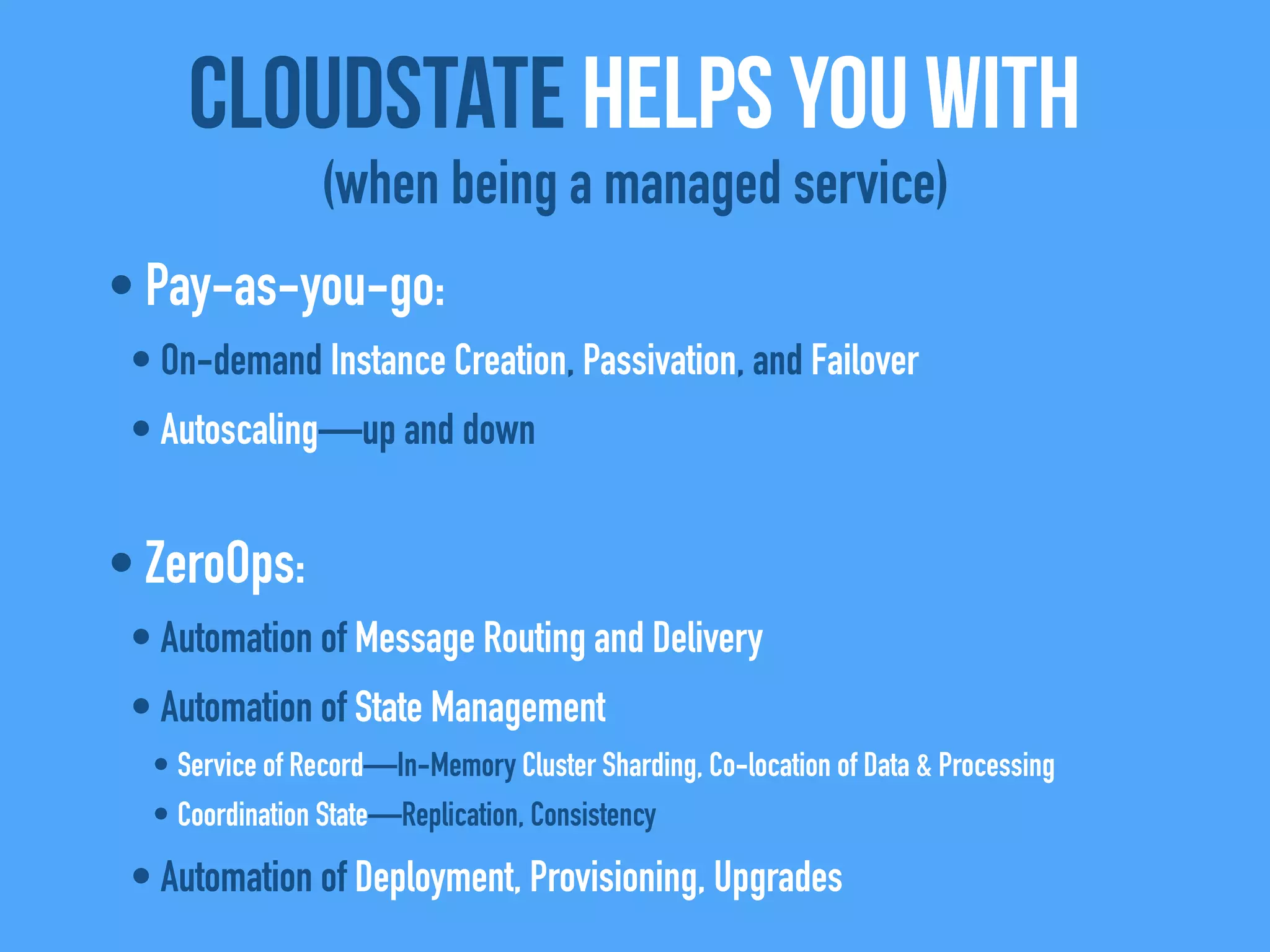 • Pay-as-you-go:
• On-demand Instance Creation, Passivation, and Failover
• Autoscaling—up and down
• ZeroOps:
• Automation of Message Routing and Delivery
• Automation of State Management
• Service of Record—In-Memory Cluster Sharding, Co-location of Data & Processing
• Coordination State—Replication, Consistency
• Automation of Deployment, Provisioning, Upgrades
CloudState helps you with
(when being a managed service)
 